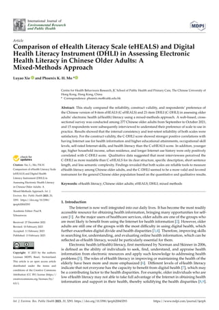 Citation: Xie, L.; Mo, P.K.H.
Comparison of eHealth Literacy Scale
(eHEALS) and Digital Health
Literacy Instrument (DHLI) in
Assessing Electronic Health Literacy
in Chinese Older Adults: A
Mixed-Methods Approach. Int. J.
Environ. Res. Public Health 2023, 20,
3293. https://doi.org/10.3390/
ijerph20043293
Academic Editor: Paul B.
Tchounwou
Received: 27 December 2022
Revised: 10 February 2023
Accepted: 11 February 2023
Published: 13 February 2023
Copyright: © 2023 by the authors.
Licensee MDPI, Basel, Switzerland.
This article is an open access article
distributed under the terms and
conditions of the Creative Commons
Attribution (CC BY) license (https://
creativecommons.org/licenses/by/
4.0/).
International Journal of
Environmental Research
and Public Health
Article
Comparison of eHealth Literacy Scale (eHEALS) and Digital
Health Literacy Instrument (DHLI) in Assessing Electronic
Health Literacy in Chinese Older Adults: A
Mixed-Methods Approach
Luyao Xie and Phoenix K. H. Mo *
Centre for Health Behaviours Research, JC School of Public Health and Primary Care, The Chinese University of
Hong Kong, Hong Kong, China
* Correspondence: phoenix.mo@cuhk.edu.hk
Abstract: This study compared the reliability, construct validity, and respondents’ preference of
the Chinese version of 8-item eHEALS (C-eHEALS) and 21-item DHLI (C-DHLI) in assessing older
adults’ electronic health (eHealth) literacy using a mixed-methods approach. A web-based, cross-
sectional survey was conducted among 277 Chinese older adults from September to October 2021,
and 15 respondents were subsequently interviewed to understand their preference of scale to use in
practice. Results showed that the internal consistency and test-retest reliability of both scales were
satisfactory. For the construct validity, the C-DHLI score showed stronger positive correlations with
having Internet use for health information and higher educational attainments, occupational skill
levels, self-rated Internet skills, and health literacy than the C-eHEALS score. In addition, younger
age, higher household income, urban residence, and longer Internet use history were only positively
correlated with C-DHLI score. Qualitative data suggested that most interviewees perceived the
C-DHLI as more readable than C-eHEALS for its clear structure, specific description, short sentence
length, and less semantic complexity. Findings revealed that both scales are reliable tools to measure
eHealth literacy among Chinese older adults, and the C-DHLI seemed to be a more valid and favored
instrument for the general Chinese older population based on the quantitative and qualitative results.
Keywords: eHealth literacy; Chinese older adults; eHEALS; DHLI; mixed methods
1. Introduction
The Internet is now well integrated into our daily lives. It has become the most readily
accessible resource for obtaining health information, bringing many opportunities for self-
care [1]. As the major users of healthcare services, older adults are one of the groups who
are most likely to benefit from using the Internet for health information [2]. However, older
adults are still one of the groups with the most difficulty in using digital health, which
further exacerbates digital divide and health disparities [3,4]. Therefore, improving skills
in searching for, understanding, and evaluating online health information, which can be
reflected as eHealth literacy, would be particularly essential for them.
Electronic health (eHealth) literacy, first mentioned by Norman and Skinner in 2006,
is defined as the ability of individuals to seek, find, understand, and appraise health
information from electronic resources and apply such knowledge to addressing health
problems [5]. The roles of eHealth literacy in improving or maintaining the health of the
elderly have been more and more emphasized [6]. Different levels of eHealth literacy
indicate that not everyone has the capacity to benefit from digital health [7], which may
be a contributing factor to the health disparities. For example, older individuals who are
low eHealth literacy may not able to take full advantage of the Internet in obtaining health
information and support in their health, thereby solidifying the health disparities [8,9].
Int. J. Environ. Res. Public Health 2023, 20, 3293. https://doi.org/10.3390/ijerph20043293 https://www.mdpi.com/journal/ijerph
 