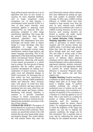 Deep artificial neural networks are a set of
algorithms that have set new records in
accuracy for many important problems,
such as image recognition, sound
recognition, etc., In deep learning, a
convolutional neural network (CNN) is a
class of deep neural networks, most
commonly applied to analyzing visual
imagery.CNNs use relatively little pre-
processing compared to other image
classification algorithms. This means that
the network learns the filters that in
traditional algorithms were hand-
engineered. This independence from prior
knowledge and human effort in feature
design is a major advantage. They have
applications in image and video
recognition, recommender systems, image
classification, medical image analysis, and
natural language processing. One of the
applications of the deep learning technique
called Convolutional Neural Network is
animal detection. Observing wild animals
in their natural environments is a central
task in ecology. The fast growth of human
population and the endless pursuit of
economic development are making over-
exploitation of natural resources, causing
rapid, novel and substantial changes to
Earth’s ecosystems. An increasing area of
land surface has been transformed by
human action, altering wildlife population,
habitat and behaviour. More seriously,
many wild species on Earth have been
driven to extinction, and many species are
introduced into new areas where they can
disrupt both natural and human systems.
Monitoring wild animals, therefore, is
essential as it provides researchers
evidences to inform conservation and
management decisions to maintain diverse,
balanced and sustainable ecosystems in the
face of those changes.
LITERATURE SURVEY The purpose of
animal detection is to prevent or reduce the
number of animal-vehicle collisions. These
systems are specifically aimed at the wild
animals that can cause human death, injury
and property damage. This system detects
the wild animals before they enter the
road. Historically animal-vehicle collisions
have been addressed by putting up signs
that warn peoples of potential animal
crossings. In other cases, wildlife warning
reflectors or wildlife fences have been
installed to keep animals away from the
road. In some selected areas wildlife
fencing has been combined with a series of
wildlife crossing structures. In most cases
however, such crossing structures are
limited in number and width, mostly
because of their relatively high costs.
A. Animal Detection Using Template
Matching Algorithm Animal detection is
useful in prevention of animal vehicle
accidents and will increase human and
wildlife safety, it will detect large animals
before they enter the road and warn the
driver through audio and visual signals.
This also helps in saving crops in farm
from animals. In this project there is
survey of different object detection
techniques and for object identification as
animal techniques such as object matching,
edge-based matching, skeleton extraction.
After survey the most appropriate method
is selected for animal detection and
efficiency is measured. Proposed system
has low false positive rate and false
negative rate.
Template Matching Template matching is
a technique in digital image processing for
finding small parts of an image which
match a template image. To perform
template matching the concept of
normalized cross co relation can be used.
In signal processing, cross-correlation is a
measure of similarity of two waveforms as
a function of a time-lag applied to one of
them. This is also known as a sliding dot
product or sliding inner-product. It is
commonly used for searching a
longduration signal for shorter, known
feature. For imageprocessing applications
in which the brightness of the image and
template can vary due to lighting and
exposure conditions, the images can be
first normalized. This is typically done at
every step by subtracting the mean and
dividing by the standard deviation. Here
 