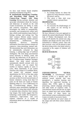 we have used feature based template
matching mechanism using NCC
B. Automatically Identifying, Counting,
and Describing Wild Animals in
Camera-Trap Images with Deep
Learning Having accurate, detailed, and
up-to-date information about the location
and behaviour of animals in the wild
would revolutionize our ability to study
and conserve ecosystems. This paper
investigates the ability to automatically,
accurately, and inexpensively collect such
data, which could transform many fields of
biology, ecology, and zoology into “big
data” sciences. Motion sensor “camera
traps” enable collecting wildlife pictures
inexpensively, unobtrusively, and
frequently. However, extracting
information from these pictures remains an
expensive, time-consuming, manual task.
We demonstrate that such information can
be automatically extracted by deep
learning, a cutting-edge type of artificial
intelligence. We train deep convolutional
neural networks to identify, count, and
describe the behaviours of 48 species in
the 3.2-million-image Snapshot Serengeti
dataset. Our deep neural networks
automatically identify animals with over
93.8% accuracy, and we expect that
number to improve rapidly in years to
come. More importantly, if our system
classifies only images it is confident about,
our system can automate animal
identification for 99.3% of the data while
still performing at the same 96.6%
accuracy as that of crowd sourced teams of
human volunteers, saving more than 8.4
years (at 40 hours per week) of human
labelling effort (i.e. over 17,000 hours) on
this 3.2-million-image dataset. Those
efficiency gains immediately highlight the
importance of using deep neural networks
to automate data extraction from camera-
trap images. Our results suggest that this
technology could enable the inexpensive,
unobtrusive, high-volume, and even
realtime collection of a wealth of
information about vast numbers of animals
in the wild.
EXISTING SYSTEM:
• In existing System we detect the
objects by using ultrasonic sensors,
IR sensors, and etc.
• This gives a false alert even
another vehicle is present there.
DRAWBACKS:
• Not Accurate.
• To overcome the disadvantages of
this system we are moving to
proposed system.
PROPOSED SYSTEM:
We have followed a low-cost approach to
identify the animal identification. With the
help of Python Development tool, the
system will identify the animal (cat, dog,
elephant and sheep) and the same will be
transmitted to Arduino system. Once the
data received, voice will be played to alert
the driver along with it, the motor which is
connected at the output of Arduino will
slows down.
BLOCK DIAGRAM:
CONVOLUTIONAL NEURAL
NETWORK A convolutional neural
network (CNN) is a specific type of
artificial neural network that uses
perceptron’s, a machine learning unit
algorithm, for supervised learning, to
analyze data. CNNs apply to image
processing, natural language processing
and other kinds of cognitive tasks. A
convolutional neural network has an input
layer, an output layer and various hidden
layers. Some of these layers are
convolutional, using a mathematical model
to pass on results to successive layers.
• Input will hold the raw pixel values of
the image and with three colour channels
R, G, B.
 
