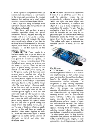 • CONV layer will compute the output of
neurons that are connected to local regions
in the input, each computing a dot product
between their weights and a small region
they are connected to in the input volume.
• RELU layer will apply an element wise
activation function. This leaves the size of
the volume unchanged.
• POOL layer will perform a down
sampling operation along the spatial
dimensions (width, height), resulting in
volume such as [16x16x12]. FC (i.e. fully-
connected) layer will compute the class
scores, resulting in volume of size. As with
ordinary Neural Networks and as the name
implies, each neuron in this layer will be
connected to all the numbers in the
previous volume.
POWER SUPPLY Power supply is a
hardware device that helps our system to
operate. Basically, all computing device
need power to execute and operate. So
here power supply comes in picture. With
the help of power supply our systems gets
the power to operate. There are various
types of power supply available in our
market. Like AC to DC power supply, DC
to AC power supply, and there are some
advance power supplies that helps to
protect from sudden short circuit. There
are many powers supply that are attached
with fuse and that fuse helps to adjust the
electricity based on the available power
volts. The power delivery of power supply
is not that much high but enough to run
our system. Nowadays there are lots of
available power supply at lower cost and
some are based on solar system as well.
However, the power supply that we use in
our system are totally different from other
power supply system. Like power banks
are also one type of power supply for
smart devices like mobile phones, and so
on. The size of this types of power supply
are not so big and these are really so
portable. These power supplies are only
DC. With the help of these types of power
supply we can supply certain amount of
electricity in forest and other non-
developed areas
IR SENSOR IR sensor stands for Infrared
Sensor. It is an electrical device that is
used for detecting objects in our
surrounding by reflecting a infrared light.
When that light hits some object then
based on the reflection, it identifies the
object. It is used in many components like
controlling AC cooler, TV, etc. And the
application of this device is also in IOT
field for example we are using in our
project to open our camera after detecting
the animals around the device. This sensor
ranges from 1m to around 10m of area.
This makes really easy to optimize the
detection process in many devices and
area.
Fig: IR sensor
CONCLUSION: In conclusion,
monitoring the movements of wild animals
and implementing an alert system using
deep learning algorithms offers significant
benefits for wildlife conservation and
human-animal conflict mitigation. The
integration of deep learning algorithms
with camera traps and other sensor devices
allows for accurate and automated
detection of animal movements, behavior,
and potential threats. By employing deep
learning models such as convolutional
neural networks (CNNs) and recurrent
neural networks (RNNs), it becomes
possible to analyze large volumes of image
and sensor data in real-time. This enables
the identification of specific animal
species, tracking their movements, and
detecting unusual behavior patterns that
may indicate potential threats or conflicts.
The alert system based on deep learning
algorithms can generate real-time alerts to
notify wildlife managers, rangers, or local
communities about the presence of animals
 
