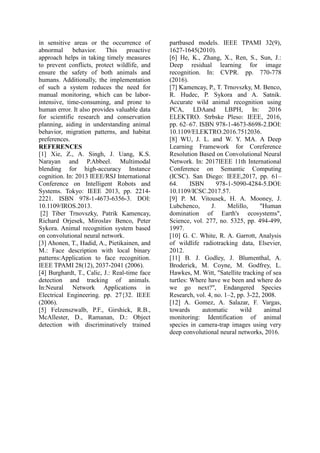 in sensitive areas or the occurrence of
abnormal behavior. This proactive
approach helps in taking timely measures
to prevent conflicts, protect wildlife, and
ensure the safety of both animals and
humans. Additionally, the implementation
of such a system reduces the need for
manual monitoring, which can be labor-
intensive, time-consuming, and prone to
human error. It also provides valuable data
for scientific research and conservation
planning, aiding in understanding animal
behavior, migration patterns, and habitat
preferences.
REFERENCES
[1] Xie, Z., A. Singh, J. Uang, K.S.
Narayan and P.Abbeel. Multimodal
blending for high-accuracy Instance
cognition. In: 2013 IEEE/RSJ International
Conference on Intelligent Robots and
Systems. Tokyo: IEEE 2013, pp. 2214-
2221. ISBN 978-1-4673-6356-3. DOI:
10.1109/IROS.2013.
[2] Tiber Trnovszky, Patrik Kamencay,
Richard Orjesek, Miroslav Benco, Peter
Sykora. Animal recognition system based
on convolutional neural network.
[3] Ahonen, T., Hadid, A., Pietikainen, and
M.: Face description with local binary
patterns:Application to face recognition.
IEEE TPAMI 28(12), 2037-2041 (2006).
[4] Burghardt, T., Calic, J.: Real-time face
detection and tracking of animals.
In:Neural Network Applications in
Electrical Engineering. pp. 27{32. IEEE
(2006).
[5] Felzenszwalb, P.F., Girshick, R.B.,
McAllester, D., Ramanan, D.: Object
detection with discriminatively trained
partbased models. IEEE TPAMI 32(9),
1627-1645(2010).
[6] He, K., Zhang, X., Ren, S., Sun, J.:
Deep residual learning for image
recognition. In: CVPR. pp. 770-778
(2016).
[7] Kamencay, P., T. Trnovszky, M. Benco,
R. Hudec, P. Sykora and A. Satnik.
Accurate wild animal recognition using
PCA, LDAand LBPH, In: 2016
ELEKTRO. Strbske Pleso: IEEE, 2016,
pp. 62–67. ISBN 978-1-4673-8698-2.DOI:
10.1109/ELEKTRO.2016.7512036.
[8] WU, J. L. and W. Y. MA. A Deep
Learning Framework for Coreference
Resolution Based on Convolutional Neural
Network. In: 2017IEEE 11th International
Conference on Semantic Computing
(ICSC). San Diego: IEEE,2017, pp. 61–
64. ISBN 978-1-5090-4284-5.DOI:
10.1109/ICSC.2017.57.
[9] P. M. Vitousek, H. A. Mooney, J.
Lubchenco, J. Melillo, "Human
domination of Earth's ecosystems",
Science, vol. 277, no. 5325, pp. 494-499,
1997.
[10] G. C. White, R. A. Garrott, Analysis
of wildlife radiotracking data, Elsevier,
2012.
[11] B. J. Godley, J. Blumenthal, A.
Broderick, M. Coyne, M. Godfrey, L.
Hawkes, M. Witt, "Satellite tracking of sea
turtles: Where have we been and where do
we go next?", Endangered Species
Research, vol. 4, no. 1–2, pp. 3-22, 2008.
[12] A. Gomez, A. Salazar, F. Vargas,
towards automatic wild animal
monitoring: Identification of animal
species in camera-trap images using very
deep convolutional neural networks, 2016.
 