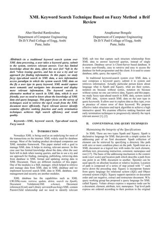 XML Keyword Search Technique Based on Fuzzy Method a Brif
Review
Aher Harshal Ramkrushna
Department of Computer Engineering
Dr.D.Y.Patil Collage of Engg, Ambi
Pune, India
Anupkumar Bongale
Department of Computer Engineering
Dr.D.Y.Patil Collage of Engg, Ambi
Pune, India
Abstract—in a traditional keyword search system over
XML data processing, a user takes a keyword query, submit
to the system, retrieves relevant answer. User has limited
knowledge about the data, often the user feel “left in the
dark “when issuing queries, and has to use a try and see
approach for finding information. In this paper, we study
fuzzy type-ahead search in XML data, a new information
access paradigm in which the system search XML data on
the fly a user type in query keyword. XML model capture
more semantic and navigates into document and display
more relevant information. The keyword search is
alternative method to search in XML data, which is user
friendly, user no need to know about the knowledge of XML
data and query language. This paper focus on the survey of
techniques used to retrieve the top-k result from the XML
document more efficiently. Top-k relevant answer identify
examine effective ranking function and early termination
techniques achieves high search efficiency and result
quality.
Keywords—XML, keyword search, Type-ahead search,
Fuzzy search
I. INTRODUCTION
Nowadays XML is being used as an underlying for most of
the transactions on the internet. XML widely used for database
storage. Most of the leading product developed companies use
XML metadata framework. This paper started with a goal to
manage XML data. It helps in storing, relevant answer. In this
case user has limited knowledge about the data, often the user
feels left in dark when issuing queries, and has to use a try and
see approach for finding, managing, publishing, retrieving data
from database in XML format and updating storing data in
XML Document. There are different modules of this paper.
One of the modules is a SQL manager, which helped to retrieve
and manage data from XML data in XML database and we
implement keyword search XML data in XML database, user
management and security are another modules.
XML database has the capabilities such as XML
CRUDS(create, retrieve, update, delete, search via Xpath),
Document Validation(XML schema), Document
reference(XLink) and Library servies(Branching).XML contain
Parent-Child relationship and we need to identify relevant
XML sub tree that capture such structure relationship from
XML data to answer keyword queries, instead of single
document. Database server is Client-Server based database. It
is more user-friendly, easy to retrieve and easy to access the
database for both programmer and the client. It is used to create
database, table, query, the report [3].
In traditional keyword-search system over XML data, a
user composes a keyword query; submit it to system and
retrieves information. Actually particular person know about
language what is Xpath and Xquery, what are their syntax,
notation etc because without syntax, notation etc because
without syntax no one can retrieve data, Xquery and this paper,
we study fuzzy type-ahead search in XML data, system search
in XML data, system search XML data on the user type in
query keywords. It allow user to explore data as they type, even
in presence of minor error of their keyword. We propose
effective index structures and top-k algorithm to achieve a high
interactive speed. We examine effective ranking function and
early termination techniques to progressively identify the top-k
relevant answer [1], [2].
II. CONVENTIONAL XML QUERY TECHNIQUES
Maintaining the Integrity of the Specifications
In XML There are two types Xpath and Xquery. Xpath is
declarative language for XML that provide a simple syntax for
addressing part of on Xml document. Xpath collection of
element can be retrieved by specifying a directory like path
with zero or more condition place on the path. Xpath treat an a
XML document as a logical tree with nodes for each element,
attribute text, processing instruction, comment, namespace and
root [17]. The basic of the addressing mechanism is the context
node (start node) and location path which describe a path from
one point in an XML document to another. Xpointer can be
used specify on absolute location or relative location. Location
of path is composed of a series of step joined with “/” each
move down the preceding step. Xquery is incorporate feature
from query language for relational system (SQL) and Object
oriented system (OQL). Xquery support operation on document
order and can negative, extract and restructure document. W3c
query working group has proposed a query language for XML
called Xquery. Values always express a sequence node can be
a document, element, attribute, text, namespace. Top level path
express are ordered according to their position in the original
14.2 IJERT-2014
14.2.1 IJERT Paper
 