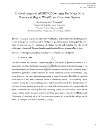 A Novel Integrated AC/DC/AC Converter For Direct Drive
Permanent Magnet Wind Power Generation System
J.Sheela Arokia Mary[1]
,S.Sivasakthi[2]
[1]
Student, M.E. Embedded System Technologies
[2]
Associate Professor, Department of EEE
Krishnasamy College of Engineering and Technology, Cuddalore
Abstract –This paper proposes to reduce the switching loss and minimize the circulatingcurrent
present in the power converters used in wind power generation system. In the paper the power
factor is improved and by minimizing circulating current and switching loss the overall
performance is improved. The experimental result shows the high performance of the system.
Keywords – Switching loss, circulating current, power converters, and wind power.
I. INTRODUCTION
The wind turbine has become a significant part of our electrical generation capacity, it is
increasingly important that the performance of wind turbine is similar to the performance of our
conventional generator.Power systems with power converters, combined with permanent magnet
synchronous generators (PMSG) represent the newest technology in wind power market. Using
power converters has many advantages compared to older technologies.The different switching
characteristics of the power converter results in circulating current. The circulating current
circulates among the power switching devices that increase the current flow through the power
switching devices, increase the loss of converters, and perhaps damage the converters.In this
paper to minimize the switching loss and circulating current for rectification a three switch
Vienna rectifier and for inversion a nine switch Ultra sparse matrix converter (USMC) is used.
The purpose of converting AC to DC is to convert an unstable AC to a stable DC voltage and the
stable DC voltage is converted to a stable AC voltage.
International Journal of Engineering Research & Technology (IJERT)
Vol. 2 Issue 2, February- 2013
ISSN: 2278-0181
1www.ijert.org
IJERT
IJERT
 