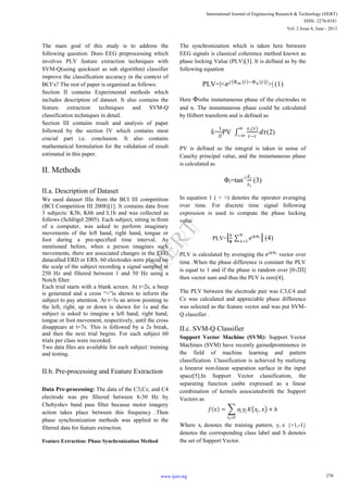 The main goal of this study is to address the
following question: Does EEG preprocessing which
involves PLV feature extraction techniques with
SVM-Q(using quicksort as sub algorithm) classifier
improve the classification accuracy in the context of
BCI’s? The rest of paper is organized as follows:
Section II contains Experimental methods which
includes description of dataset. It also contains the
feature extraction techniques and SVM-Q
classification techniques in detail.
Section III contains result and analysis of paper
followed by the section IV which contains most
crucial part i.e. conclusion. It also contains
mathematical formulation for the validation of result
estimated in this paper.
II. Methods
II.a. Description of Dataset
We used dataset IIIa from the BCI III competition
(BCI Competition III 2008)[1]. It contains data from
3 subjects: K3b, K6b and L1b and was collected as
follows (Schlögel 2005). Each subject, sitting in front
of a computer, was asked to perform imaginary
movements of the left hand, right hand, tongue or
foot during a pre-specified time interval. As
mentioned before, when a person imagines such
movements, there are associated changes in the EEG
datacalled ERD or ERS. 60 electrodes were placed on
the scalp of the subject recording a signal sampled at
250 Hz and filtered between 1 and 50 Hz using a
Notch filter.
Each trial starts with a blank screen. At t=2s, a beep
is generated and a cross “+”is shown to inform the
subject to pay attention. At t=3s an arrow pointing to
the left, right, up or down is shown for 1s and the
subject is asked to imagine a left hand, right hand,
tongue or foot movement, respectively, until the cross
disappears at t=7s. This is followed by a 2s break,
and then the next trial begins. For each subject 60
trials per class were recorded.
Two data files are available for each subject: training
and testing.
II.b. Pre-processing and Feature Extraction
Data Pre-processing: The data of the C3,Cz, and C4
electrode was pre filtered between 8-30 Hz by
Chebyshev band pass filter because motor imagery
action takes place between this frequency .Then
phase synchronization methods was applied to the
filtered data for feature extraction.
Feature Extraction: Phase Synchronization Method
The synchronization which is taken here between
EEG signals is classical coherence method known as
phase locking Value (PLV)[3]. It is defined as by the
following equation
PLV=|<𝑒 𝑗 Φm 𝑡 −Φn (𝑡)
>| (1)
Here Φisthe instantaneous phase of the electrodes m
and n. The instantaneous phase could be calculated
by Hilbert transform and is defined as
x̃=
1
𝛱
PV
𝑥 𝑖(𝜏)
𝑡−𝜏
∞
−∞
𝑑𝜏(2)
PV is defined as the integral is taken in sense of
Cauchy principal value, and the instantaneous phase
is calculated as
Φi=tan-1 𝑥 𝑖
𝑥 𝑖
(3)
In equation 1 ( < >) denotes the operator averaging
over time. For discrete time signal following
expression is used to compute the phase locking
value
PLV=| 𝟏
𝑵
eiΔΦi
N
𝑛=1
| (4)
PLV is calculated by averaging the eiΔΦi vector over
time .When the phase difference is constant the PLV
is equal to 1 and if the phase is random over [0-2Π]
then vector sum and thus the PLV is zero[4].
The PLV between the electrode pair was C3,C4 and
Cz was calculated and appreciable phase difference
was selected as the feature vector and was put SVM-
Q classifier .
II.c. SVM-Q Classifier
Support Vector Machine (SVM): Support Vector
Machines (SVM) have recently gainedprominence in
the field of machine learning and pattern
classification. Classification is achieved by realizing
a linearor non-linear separation surface in the input
space[5].In Support Vector classification, the
separating function canbe expressed as a linear
combination of kernels associatedwith the Support
Vectors as
𝑓 𝑥 = 𝛼𝑗 𝑦𝑗 𝐾 𝑥𝑗 , 𝑥 + 𝑏
𝑥 𝑗 𝜖𝑆
Where xi denotes the training pattern, yi ϵ {+1,-1}
denotes the corresponding class label and S denotes
the set of Support Vector.
270
International Journal of Engineering Research & Technology (IJERT)
ISSN: 2278-0181
www.ijert.org
Vol. 2 Issue 6, June - 2013
IJERT
IJERT
 