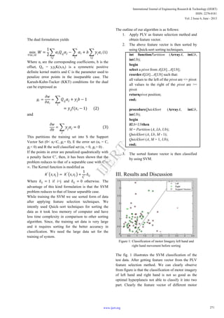 The dual formulation yields
min
0≤𝛼 𝑖≤𝐶
𝑊 =
1
2
𝛼𝑖 𝑄𝑖𝑗 𝛼𝑗
𝑖,𝑗
− 𝛼𝑖 + 𝑏 𝑦𝑖 𝛼𝑖
𝑖,𝑗𝑖
1
Where αi are the corresponding coefficients, b is the
offset, Qij = yiyjK(xixj) is a symmetric positive
definite kernel matrix and C is the parameter used to
penalize error points in the inseparable case. The
Karush-Kuhn-Tucker (KKT) conditions for the dual
can be expressed as
𝑔𝑖 =
𝜕𝑤
𝜕𝛼𝑖
= 𝑄𝑖𝑗 𝛼𝑗 + 𝑦𝑖 𝑏 − 1
𝑖
= 𝑦𝑖 𝑓(𝑥𝑖 − 1) (2)
and
𝜕𝑤
𝜕𝑏
= 𝑦𝑗 𝛼𝑗 = 0 (3)
𝑗
This partitions the training set into S the Support
Vector Set (0< αi<C, 𝑔𝑖= 0), E the error set (αi = C,
𝑔𝑖< 0) and R the well classified set (αi = 0, 𝑔𝑖> 0) .
If the points in error are penalized quadratically with
a penalty factor C’, then, it has been shown that the
problem reduces to that of a separable case with C =
∞. The Kernel function is modified as
𝐾′
𝑥𝑖 𝑥𝑗 = 𝐾′
𝑥𝑖 𝑥𝑗 +
1
𝐶′
𝛿𝑖𝑗
Where 𝛿𝑖𝑗 = 1 if i=j and 𝛿𝑖𝑗 = 0 otherwise. The
advantage of this kind formulation is that the SVM
problem reduces to that of linear separable case.
While training the SVM we use sorted form of data
after applying feature selection techniques. We
intently used Quick–sort techniques for sorting the
data as it took less memory of computer and have
less time complexity in comparison to other sorting
algorithm. Since, the training set data is very large
and it requires sorting for the better accuracy in
classification. We need the large data set for the
training of system.
The outline of our algorithm is as follows:
1. Apply PLV as feature selection method and
obtain feature vector.
2. The above feature vector is then sorted by
using Quick-sort sorting techniques.
int functionPartition (ArrayA, intLb,
intUb);
begin
select a pivot from A[Lb]...A[Ub];
reorderA[Lb]...A[Ub] such that:
all values to the left of the pivot are <= pivot
all values to the right of the pivot are >=
pivot
returnpivot position;
end;
procedureQuickSort (ArrayA, intLb,
intUb);
begin
ifLb<Ubthen
M = Partition (A, Lb, Ub);
QuickSort (A, Lb, M - 1);
QuickSort (A, M + 1, Ub);
end;
3. The sorted feature vector is then classified
by using SVM.
III. Results and Discussion
Figure 1: Classification of motor Imagery left hand and
right hand movement before sorting
The fig. 1 illustrates the SVM classification of the
test data. After getting feature vector from the PLV
feature selection method. We can clearly observe
from figure is that the classification of motor imagery
of left hand and right hand is not so good as the
optimal hyperplaneis not able to classify it into two
part. Clearly the feature vector of different motor
271
International Journal of Engineering Research & Technology (IJERT)
ISSN: 2278-0181
www.ijert.org
Vol. 2 Issue 6, June - 2013
IJERT
IJERT
 