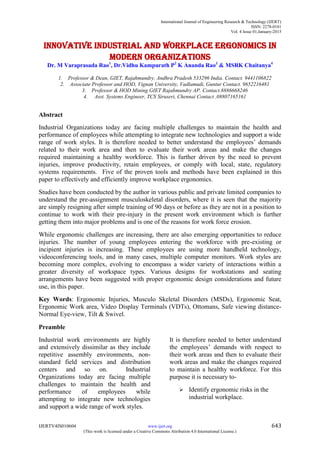 International Journal of Engineering Research & Technology (IJERT)
ISSN: 2278-0181
Vol. 4 Issue 01,January-2015
IJERTV4IS010604 www.ijert.org 643
(This work is licensed under a Creative Commons Attribution 4.0 International License.)
Innovative Industrial and Workplace Ergonomics in
modern organizations
Dr. M Varaprasada Rao1
, Dr.Vidhu Kampurath P2
K Ananda Rao3
& MSRK Chaitanya4
1. Professor & Dean, GIET, Rajahmundry. Andhra Pradesh 533296 India. Contact. 9441106822
2. Associate Professor and HOD, Vignan University, Vadlamudi, Guntur Contact. 9652216481
3. Professor & HOD Mining GIET Rajahmundry AP. Contact.8886668246
4. Asst. Systems Engineer, TCS Siruseri, Chennai Contact .08807165161
Abstract
Industrial Organizations today are facing multiple challenges to maintain the health and
performance of employees while attempting to integrate new technologies and support a wide
range of work styles. It is therefore needed to better understand the employees’ demands
related to their work area and then to evaluate their work areas and make the changes
required maintaining a healthy workforce. This is further driven by the need to prevent
injuries, improve productivity, retain employees, or comply with local, state, regulatory
systems requirements. Five of the proven tools and methods have been explained in this
paper to effectively and efficiently improve workplace ergonomics.
Studies have been conducted by the author in various public and private limited companies to
understand the pre-assignment musculoskeletal disorders, where it is seen that the majority
are simply resigning after simple training of 90 days or before as they are not in a position to
continue to work with their pre-injury in the present work environment which is further
getting them into major problems and is one of the reasons for work force erosion.
While ergonomic challenges are increasing, there are also emerging opportunities to reduce
injuries. The number of young employees entering the workforce with pre-existing or
incipient injuries is increasing. These employees are using more handheld technology,
videoconferencing tools, and in many cases, multiple computer monitors. Work styles are
becoming more complex, evolving to encompass a wider variety of interactions within a
greater diversity of workspace types. Various designs for workstations and seating
arrangements have been suggested with proper ergonomic design considerations and future
use, in this paper.
Key Words: Ergonomic Injuries, Musculo Skeletal Disorders (MSDs), Ergonomic Seat,
Ergonomic Work area, Video Display Terminals (VDTs), Ottomans, Safe viewing distance-
Normal Eye-view, Tilt & Swivel.
Preamble
Industrial work environments are highly
and extensively dissimilar as they include
repetitive assembly environments, non-
standard field services and distribution
centers and so on. Industrial
Organizations today are facing multiple
challenges to maintain the health and
performance of employees while
attempting to integrate new technologies
and support a wide range of work styles.
It is therefore needed to better understand
the employees’ demands with respect to
their work areas and then to evaluate their
work areas and make the changes required
to maintain a healthy workforce. For this
purpose it is necessary to-
 Identify ergonomic risks in the
industrial workplace.
 