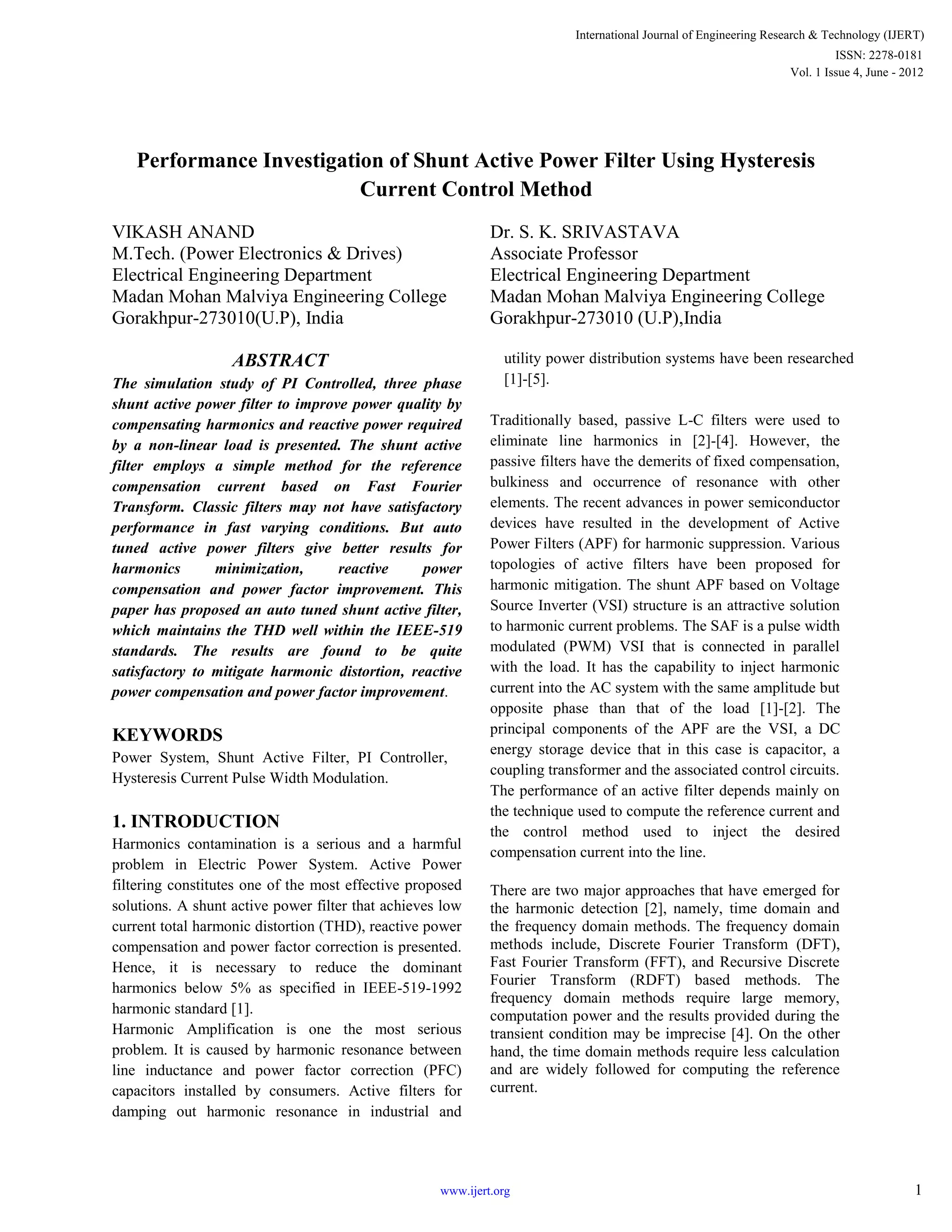 Performance Investigation of Shunt Active Power Filter Using Hysteresis
Current Control Method
VIKASH ANAND
M.Tech. (Power Electronics & Drives)
Electrical Engineering Department
Madan Mohan Malviya Engineering College
Gorakhpur-273010(U.P), India
Dr. S. K. SRIVASTAVA
Associate Professor
Electrical Engineering Department
Madan Mohan Malviya Engineering College
Gorakhpur-273010 (U.P),India
ABSTRACT
The simulation study of PI Controlled, three phase
shunt active power filter to improve power quality by
compensating harmonics and reactive power required
by a non-linear load is presented. The shunt active
filter employs a simple method for the reference
compensation current based on Fast Fourier
Transform. Classic filters may not have satisfactory
performance in fast varying conditions. But auto
tuned active power filters give better results for
harmonics minimization, reactive power
compensation and power factor improvement. This
paper has proposed an auto tuned shunt active filter,
which maintains the THD well within the IEEE-519
standards. The results are found to be quite
satisfactory to mitigate harmonic distortion, reactive
power compensation and power factor improvement.
KEYWORDS
Power System, Shunt Active Filter, PI Controller,
Hysteresis Current Pulse Width Modulation.
1. INTRODUCTION
Harmonics contamination is a serious and a harmful
problem in Electric Power System. Active Power
filtering constitutes one of the most effective proposed
solutions. A shunt active power filter that achieves low
current total harmonic distortion (THD), reactive power
compensation and power factor correction is presented.
Hence, it is necessary to reduce the dominant
harmonics below 5% as specified in IEEE-519-1992
harmonic standard [1].
Harmonic Amplification is one the most serious
problem. It is caused by harmonic resonance between
line inductance and power factor correction (PFC)
capacitors installed by consumers. Active filters for
damping out harmonic resonance in industrial and
utility power distribution systems have been researched
[1]-[5].
Traditionally based, passive L-C filters were used to
eliminate line harmonics in [2]-[4]. However, the
passive filters have the demerits of fixed compensation,
bulkiness and occurrence of resonance with other
elements. The recent advances in power semiconductor
devices have resulted in the development of Active
Power Filters (APF) for harmonic suppression. Various
topologies of active filters have been proposed for
harmonic mitigation. The shunt APF based on Voltage
Source Inverter (VSI) structure is an attractive solution
to harmonic current problems. The SAF is a pulse width
modulated (PWM) VSI that is connected in parallel
with the load. It has the capability to inject harmonic
current into the AC system with the same amplitude but
opposite phase than that of the load [1]-[2]. The
principal components of the APF are the VSI, a DC
energy storage device that in this case is capacitor, a
coupling transformer and the associated control circuits.
The performance of an active filter depends mainly on
the technique used to compute the reference current and
the control method used to inject the desired
compensation current into the line.
There are two major approaches that have emerged for
the harmonic detection [2], namely, time domain and
the frequency domain methods. The frequency domain
methods include, Discrete Fourier Transform (DFT),
Fast Fourier Transform (FFT), and Recursive Discrete
Fourier Transform (RDFT) based methods. The
frequency domain methods require large memory,
computation power and the results provided during the
transient condition may be imprecise [4]. On the other
hand, the time domain methods require less calculation
and are widely followed for computing the reference
current.
International Journal of Engineering Research & Technology (IJERT)
Vol. 1 Issue 4, June - 2012
ISSN: 2278-0181
1www.ijert.org
 