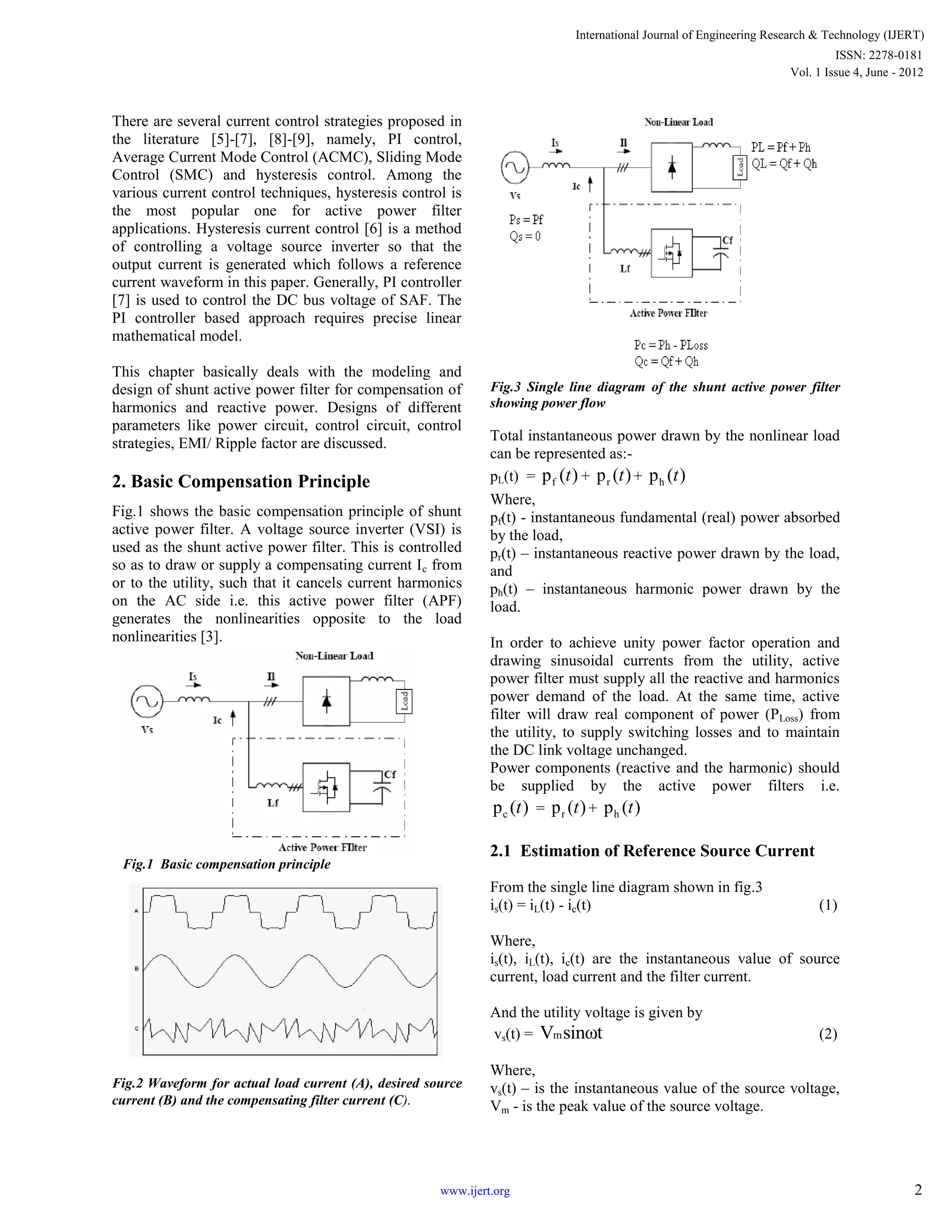 There are several current control strategies proposed in
the literature [5]-[7], [8]-[9], namely, PI control,
Average Current Mode Control (ACMC), Sliding Mode
Control (SMC) and hysteresis control. Among the
various current control techniques, hysteresis control is
the most popular one for active power filter
applications. Hysteresis current control [6] is a method
of controlling a voltage source inverter so that the
output current is generated which follows a reference
current waveform in this paper. Generally, PI controller
[7] is used to control the DC bus voltage of SAF. The
PI controller based approach requires precise linear
mathematical model.
This chapter basically deals with the modeling and
design of shunt active power filter for compensation of
harmonics and reactive power. Designs of different
parameters like power circuit, control circuit, control
strategies, EMI/ Ripple factor are discussed.
2. Basic Compensation Principle
Fig.1 shows the basic compensation principle of shunt
active power filter. A voltage source inverter (VSI) is
used as the shunt active power filter. This is controlled
so as to draw or supply a compensating current Ic from
or to the utility, such that it cancels current harmonics
on the AC side i.e. this active power filter (APF)
generates the nonlinearities opposite to the load
nonlinearities [3].
Fig.1 Basic compensation principle
Fig.2 Waveform for actual load current (A), desired source
current (B) and the compensating filter current (C).
Fig.3 Single line diagram of the shunt active power filter
showing power flow
Total instantaneous power drawn by the nonlinear load
can be represented as:-
pL(t) = fp ( )t + rp ( )t + hp ( )t
Where,
pf(t) - instantaneous fundamental (real) power absorbed
by the load,
pr(t) – instantaneous reactive power drawn by the load,
and
ph(t) – instantaneous harmonic power drawn by the
load.
In order to achieve unity power factor operation and
drawing sinusoidal currents from the utility, active
power filter must supply all the reactive and harmonics
power demand of the load. At the same time, active
filter will draw real component of power (PLoss) from
the utility, to supply switching losses and to maintain
the DC link voltage unchanged.
Power components (reactive and the harmonic) should
be supplied by the active power filters i.e.
cp ( )t = rp ( )t + hp ( )t
2.1 Estimation of Reference Source Current
From the single line diagram shown in fig.3
is(t) = iL(t) - ic(t) (1)
Where,
is(t), iL(t), ic(t) are the instantaneous value of source
current, load current and the filter current.
And the utility voltage is given by
vs(t) = mV sinωt (2)
Where,
vs(t) – is the instantaneous value of the source voltage,
Vm - is the peak value of the source voltage.
International Journal of Engineering Research & Technology (IJERT)
Vol. 1 Issue 4, June - 2012
ISSN: 2278-0181
2www.ijert.org
 