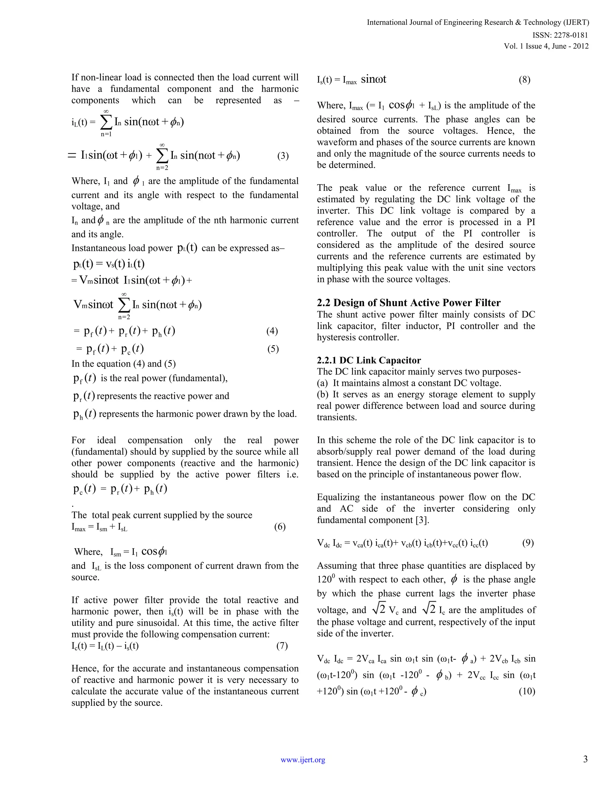 If non-linear load is connected then the load current will
have a fundamental component and the harmonic
components which can be represented as –
iL(t) = n n
n=1
I sin(nωt + )


1 1I sin(ωt + ) + n n
n=2
I sin(nωt + )

 (3)
Where, I1 and  1 are the amplitude of the fundamental
current and its angle with respect to the fundamental
voltage, and
In and n are the amplitude of the nth harmonic current
and its angle.
Instantaneous load power Lp (t) can be expressed as–
L Lsp (t) = v (t) i (t)
= mV sinωt 1 1I sin(ωt + ) +
mV sinωt n n
n=2
I sin(nωt + )


= fp ( )t + rp ( )t + hp ( )t (4)
= fp ( )t + cp ( )t (5)
In the equation (4) and (5)
fp ( )t is the real power (fundamental),
rp ( )t represents the reactive power and
hp ( )t represents the harmonic power drawn by the load.
For ideal compensation only the real power
(fundamental) should by supplied by the source while all
other power components (reactive and the harmonic)
should be supplied by the active power filters i.e.
cp ( )t = rp ( )t + hp ( )t
.
The total peak current supplied by the source
Imax = Ism + IsL (6)
Where, Ism = I1 1cos
and IsL is the loss component of current drawn from the
source.
If active power filter provide the total reactive and
harmonic power, then is(t) will be in phase with the
utility and pure sinusoidal. At this time, the active filter
must provide the following compensation current:
Ic(t) = IL(t) – is(t) (7)
Hence, for the accurate and instantaneous compensation
of reactive and harmonic power it is very necessary to
calculate the accurate value of the instantaneous current
supplied by the source.
Is(t) = Imax sinωt (8)
Where, Imax (= I1 1cos + IsL) is the amplitude of the
desired source currents. The phase angles can be
obtained from the source voltages. Hence, the
waveform and phases of the source currents are known
and only the magnitude of the source currents needs to
be determined.
The peak value or the reference current Imax is
estimated by regulating the DC link voltage of the
inverter. This DC link voltage is compared by a
reference value and the error is processed in a PI
controller. The output of the PI controller is
considered as the amplitude of the desired source
currents and the reference currents are estimated by
multiplying this peak value with the unit sine vectors
in phase with the source voltages.
2.2 Design of Shunt Active Power Filter
The shunt active power filter mainly consists of DC
link capacitor, filter inductor, PI controller and the
hysteresis controller.
2.2.1 DC Link Capacitor
The DC link capacitor mainly serves two purposes-
(a) It maintains almost a constant DC voltage.
(b) It serves as an energy storage element to supply
real power difference between load and source during
transients.
In this scheme the role of the DC link capacitor is to
absorb/supply real power demand of the load during
transient. Hence the design of the DC link capacitor is
based on the principle of instantaneous power flow.
Equalizing the instantaneous power flow on the DC
and AC side of the inverter considering only
fundamental component [3].
Vdc Idc = vca(t) ica(t)+ vcb(t) icb(t)+vcc(t) icc(t) (9)
Assuming that three phase quantities are displaced by
1200
with respect to each other,  is the phase angle
by which the phase current lags the inverter phase
voltage, and 2 Vc and 2 Ic are the amplitudes of
the phase voltage and current, respectively of the input
side of the inverter.
Vdc Idc = 2Vca Ica sin ω1t sin (ω1t-  a) + 2Vcb Icb sin
(ω1t-1200
) sin (ω1t -1200
-  b) + 2Vcc Icc sin (ω1t
+1200
) sin (ω1t +1200
-  c) (10)
International Journal of Engineering Research & Technology (IJERT)
Vol. 1 Issue 4, June - 2012
ISSN: 2278-0181
3www.ijert.org
 