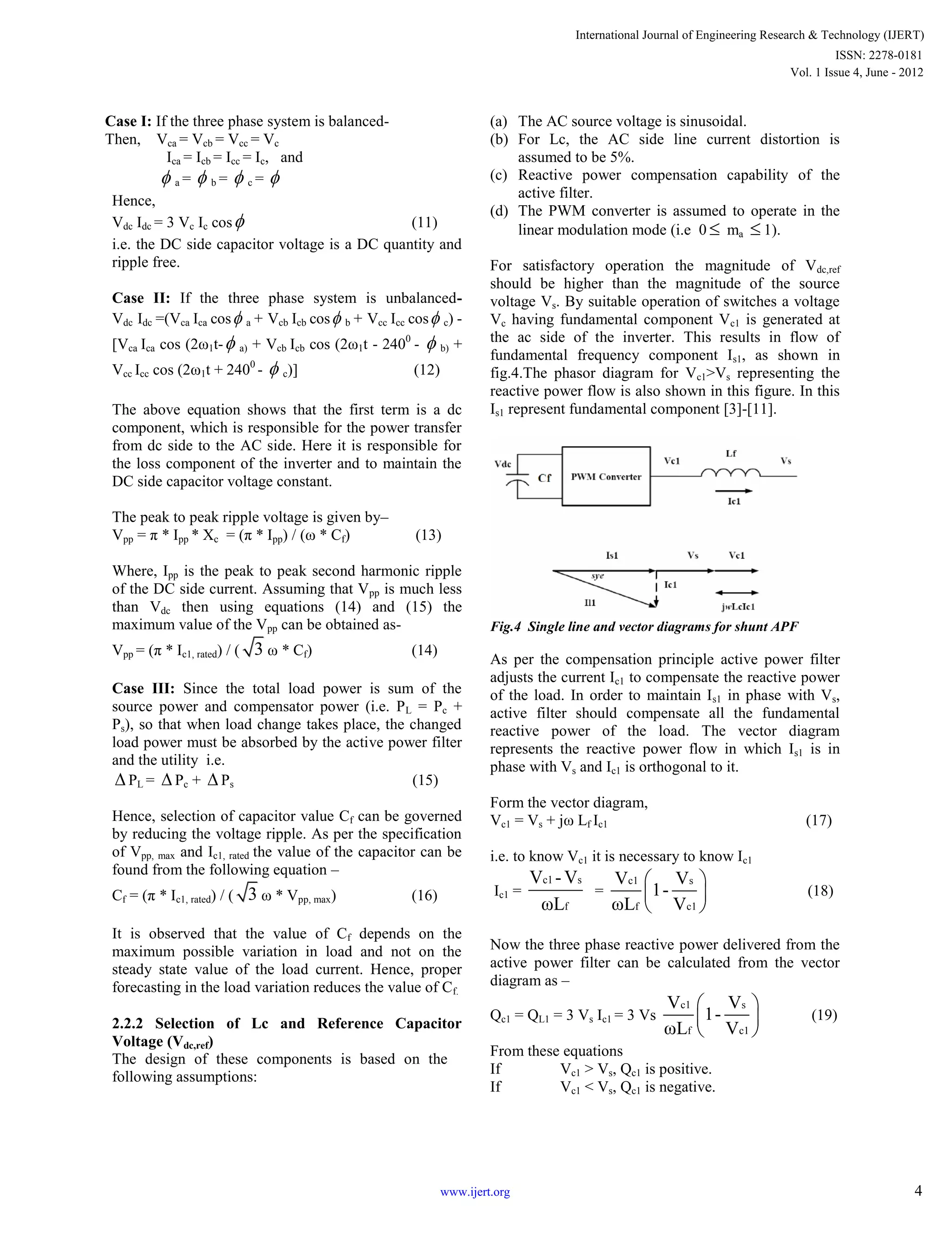 Case I: If the three phase system is balanced-
Then, Vca = Vcb = Vcc = Vc
Ica = Icb = Icc = Ic, and
 a =  b =  c = 
Hence,
Vdc Idc = 3 Vc Ic cos (11)
i.e. the DC side capacitor voltage is a DC quantity and
ripple free.
Case II: If the three phase system is unbalanced-
Vdc Idc =(Vca Ica cos a + Vcb Icb cos b + Vcc Icc cos c) -
[Vca Ica cos (2ω1t- a) + Vcb Icb cos (2ω1t - 2400
-  b) +
Vcc Icc cos (2ω1t + 2400
-  c)] (12)
The above equation shows that the first term is a dc
component, which is responsible for the power transfer
from dc side to the AC side. Here it is responsible for
the loss component of the inverter and to maintain the
DC side capacitor voltage constant.
The peak to peak ripple voltage is given by–
Vpp = π * Ipp * Xc = (π * Ipp) / (ω * Cf) (13)
Where, Ipp is the peak to peak second harmonic ripple
of the DC side current. Assuming that Vpp is much less
than Vdc then using equations (14) and (15) the
maximum value of the Vpp can be obtained as-
Vpp = (π * Ic1, rated) / ( 3 ω * Cf) (14)
Case III: Since the total load power is sum of the
source power and compensator power (i.e. PL = Pc +
Ps), so that when load change takes place, the changed
load power must be absorbed by the active power filter
and the utility i.e.
 PL =  Pc +  Ps (15)
Hence, selection of capacitor value Cf can be governed
by reducing the voltage ripple. As per the specification
of Vpp, max and Ic1, rated the value of the capacitor can be
found from the following equation –
Cf = (π * Ic1, rated) / ( 3 ω * Vpp, max) (16)
It is observed that the value of Cf depends on the
maximum possible variation in load and not on the
steady state value of the load current. Hence, proper
forecasting in the load variation reduces the value of Cf.
2.2.2 Selection of Lc and Reference Capacitor
Voltage (Vdc,ref)
The design of these components is based on the
following assumptions:
(a) The AC source voltage is sinusoidal.
(b) For Lc, the AC side line current distortion is
assumed to be 5%.
(c) Reactive power compensation capability of the
active filter.
(d) The PWM converter is assumed to operate in the
linear modulation mode (i.e 0  ma  1).
For satisfactory operation the magnitude of Vdc,ref
should be higher than the magnitude of the source
voltage Vs. By suitable operation of switches a voltage
Vc having fundamental component Vc1 is generated at
the ac side of the inverter. This results in flow of
fundamental frequency component Is1, as shown in
fig.4.The phasor diagram for Vc1>Vs representing the
reactive power flow is also shown in this figure. In this
Is1 represent fundamental component [3]-[11].
Fig.4 Single line and vector diagrams for shunt APF
As per the compensation principle active power filter
adjusts the current Ic1 to compensate the reactive power
of the load. In order to maintain Is1 in phase with Vs,
active filter should compensate all the fundamental
reactive power of the load. The vector diagram
represents the reactive power flow in which Is1 is in
phase with Vs and Ic1 is orthogonal to it.
Form the vector diagram,
Vc1 = Vs + jω Lf Ic1 (17)
i.e. to know Vc1 it is necessary to know Ic1
Ic1 =
c1 s
f
V - V
ωL
=
c1 s
f c1
V V
1-
ωL V
 
 
 
(18)
Now the three phase reactive power delivered from the
active power filter can be calculated from the vector
diagram as –
Qc1 = QL1 = 3 Vs Ic1 = 3 Vs
c1 s
f c1
V V
1-
ωL V
 
 
 
(19)
From these equations
If Vc1 > Vs, Qc1 is positive.
If Vc1 < Vs, Qc1 is negative.
International Journal of Engineering Research & Technology (IJERT)
Vol. 1 Issue 4, June - 2012
ISSN: 2278-0181
4www.ijert.org
 