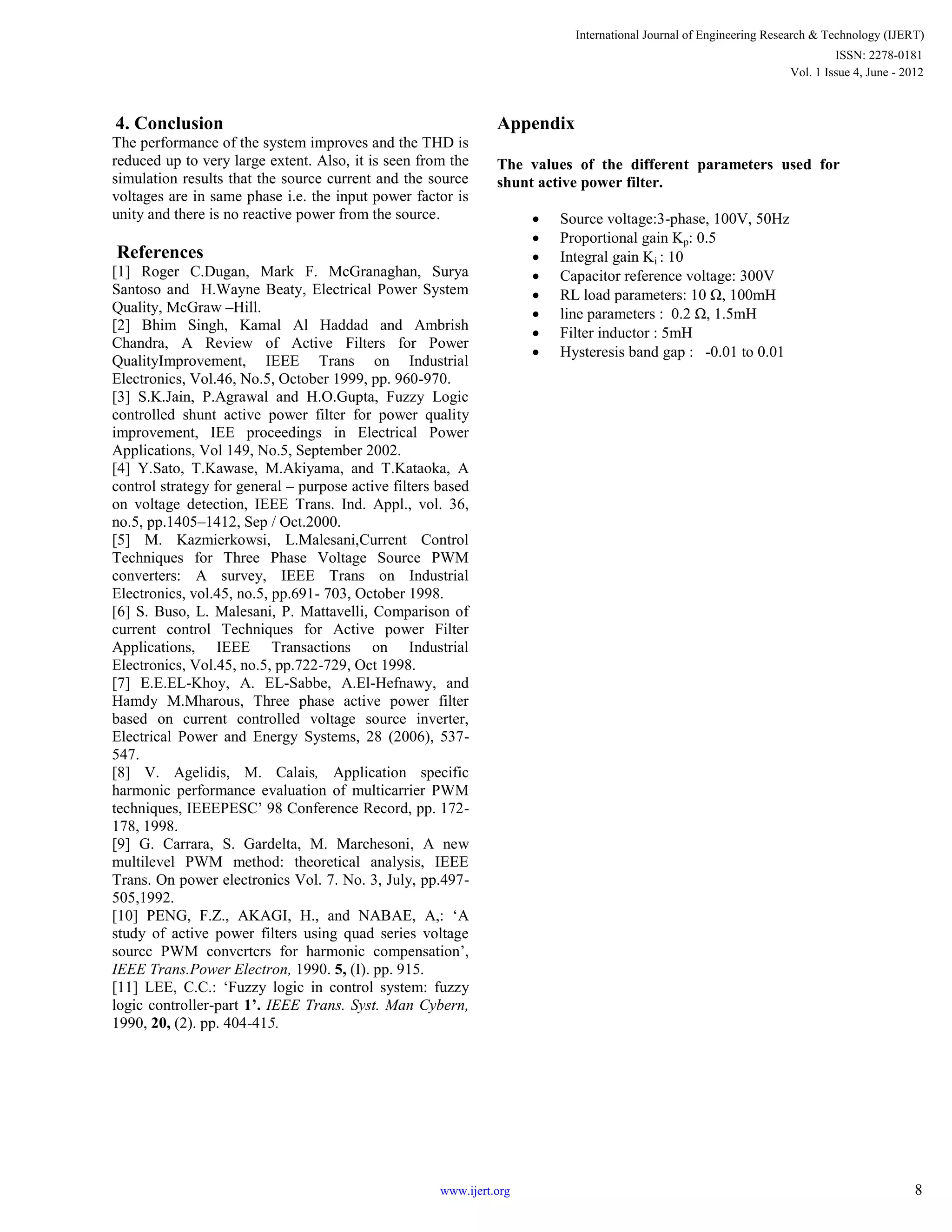 4. Conclusion
The performance of the system improves and the THD is
reduced up to very large extent. Also, it is seen from the
simulation results that the source current and the source
voltages are in same phase i.e. the input power factor is
unity and there is no reactive power from the source.
References
[1] Roger C.Dugan, Mark F. McGranaghan, Surya
Santoso and H.Wayne Beaty, Electrical Power System
Quality, McGraw –Hill.
[2] Bhim Singh, Kamal Al Haddad and Ambrish
Chandra, A Review of Active Filters for Power
QualityImprovement, IEEE Trans on Industrial
Electronics, Vol.46, No.5, October 1999, pp. 960-970.
[3] S.K.Jain, P.Agrawal and H.O.Gupta, Fuzzy Logic
controlled shunt active power filter for power quality
improvement, IEE proceedings in Electrical Power
Applications, Vol 149, No.5, September 2002.
[4] Y.Sato, T.Kawase, M.Akiyama, and T.Kataoka, A
control strategy for general – purpose active filters based
on voltage detection, IEEE Trans. Ind. Appl., vol. 36,
no.5, pp.1405–1412, Sep / Oct.2000.
[5] M. Kazmierkowsi, L.Malesani,Current Control
Techniques for Three Phase Voltage Source PWM
converters: A survey, IEEE Trans on Industrial
Electronics, vol.45, no.5, pp.691- 703, October 1998.
[6] S. Buso, L. Malesani, P. Mattavelli, Comparison of
current control Techniques for Active power Filter
Applications, IEEE Transactions on Industrial
Electronics, Vol.45, no.5, pp.722-729, Oct 1998.
[7] E.E.EL-Khoy, A. EL-Sabbe, A.El-Hefnawy, and
Hamdy M.Mharous, Three phase active power filter
based on current controlled voltage source inverter,
Electrical Power and Energy Systems, 28 (2006), 537-
547.
[8] V. Agelidis, M. Calais, Application specific
harmonic performance evaluation of multicarrier PWM
techniques, IEEEPESC’ 98 Conference Record, pp. 172-
178, 1998.
[9] G. Carrara, S. Gardelta, M. Marchesoni, A new
multilevel PWM method: theoretical analysis, IEEE
Trans. On power electronics Vol. 7. No. 3, July, pp.497-
505,1992.
[10] PENG, F.Z., AKAGI, H., and NABAE, A,: ‘A
study of active power filters using quad series voltage
sourcc PWM convcrtcrs for harmonic compensation’,
IEEE Trans.Power Electron, 1990. 5, (I). pp. 915.
[11] LEE, C.C.: ‘Fuzzy logic in control system: fuzzy
logic controller-part 1’. IEEE Trans. Syst. Man Cybern,
1990, 20, (2). pp. 404-415.
Appendix
The values of the different parameters used for
shunt active power filter.
 Source voltage:3-phase, 100V, 50Hz
 Proportional gain Kp: 0.5
 Integral gain Ki : 10
 Capacitor reference voltage: 300V
 RL load parameters: 10 Ω, 100mH
 line parameters : 0.2 Ω, 1.5mH
 Filter inductor : 5mH
 Hysteresis band gap : -0.01 to 0.01
International Journal of Engineering Research & Technology (IJERT)
Vol. 1 Issue 4, June - 2012
ISSN: 2278-0181
8www.ijert.org
 