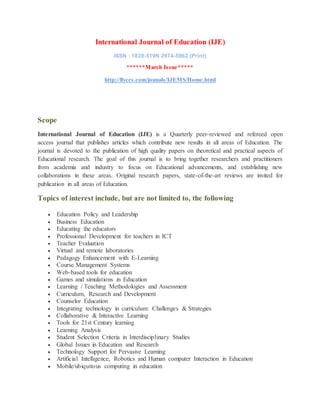 International Journal of Education (IJE)
ISSN : 1839-519N 2974-5962 (Print)
******March Issue*****
http://flyccs.com/jounals/IJEMS/Home.html
Scope
International Journal of Education (IJE) is a Quarterly peer-reviewed and refereed open
access journal that publishes articles which contribute new results in all areas of Education. The
journal is devoted to the publication of high quality papers on theoretical and practical aspects of
Educational research. The goal of this journal is to bring together researchers and practitioners
from academia and industry to focus on Educational advancements, and establishing new
collaborations in these areas. Original research papers, state-of-the-art reviews are invited for
publication in all areas of Education.
Topics of interest include, but are not limited to, the following
 Education Policy and Leadership
 Business Education
 Educating the educators
 Professional Development for teachers in ICT
 Teacher Evaluation
 Virtual and remote laboratories
 Pedagogy Enhancement with E-Learning
 Course Management Systems
 Web-based tools for education
 Games and simulations in Education
 Learning / Teaching Methodologies and Assessment
 Curriculum, Research and Development
 Counselor Education
 Integrating technology in curriculum: Challenges & Strategies
 Collaborative & Interactive Learning
 Tools for 21st Century learning
 Learning Analysis
 Student Selection Criteria in Interdisciplinary Studies
 Global Issues in Education and Research
 Technology Support for Pervasive Learning
 Artificial Intelligence, Robotics and Human computer Interaction in Education
 Mobile/ubiquitous computing in education
 