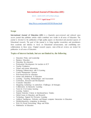 International Journal of Education (IJE)
ISSN : 1839-519N 2974-5962 (Print)
****** April Issue*****
http://flyccs.com/jounals/IJEMS/Home.html
Scope
International Journal of Education (IJE) is a Quarterly peer-reviewed and refereed open
access journal that publishes articles which contribute new results in all areas of Education. The
journal is devoted to the publication of high quality papers on theoretical and practical aspects of
Educational research. The goal of this journal is to bring together researchers and practitioners
from academia and industry to focus on Educational advancements, and establishing new
collaborations in these areas. Original research papers, state-of-the-art reviews are invited for
publication in all areas of Education.
Topics of interest include, but are not limited to, the following
 Education Policy and Leadership
 Business Education
 Educating the educators
 Professional Development for teachers in ICT
 Teacher Evaluation
 Virtual and remote laboratories
 Pedagogy Enhancement with E-Learning
 Course Management Systems
 Web-based tools for education
 Games and simulations in Education
 Learning / Teaching Methodologies and Assessment
 Curriculum, Research and Development
 Counselor Education
 Integrating technology in curriculum: Challenges & Strategies
 Collaborative & Interactive Learning
 Tools for 21st Century learning
 Learning Analysis
 Student Selection Criteria in Interdisciplinary Studies
 Global Issues in Education and Research
 Technology Support for Pervasive Learning
 Artificial Intelligence, Robotics and Human computer Interaction in Education
 Mobile/ubiquitous computing in education
 Web 2.0, Social Networking, Blogs and Wikis
 Multimedia in Education
 