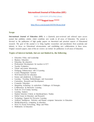 International Journal of Education (IJE)
ISSN : 1839-519N 2974-5962 (Print)
*****August issue *****
http://flyccs.com/jounals/IJEMS/Home.html
Scope
International Journal of Education (IJE) is a Quarterly peer-reviewed and refereed open access
journal that publishes articles which contribute new results in all areas of Education. The journal is
devoted to the publication of high quality papers on theoretical and practical aspects of Educational
research. The goal of this journal is to bring together researchers and practitioners from academia and
industry to focus on Educational advancements, and establishing new collaborations in these areas.
Original research papers, state-of-the-art reviews are invited for publication in all areas of Education.
Topics of interest include, but are not limited to, the following
 Education Policy and Leadership
 Business Education
 Educating the educators
 Professional Development for teachers in ICT
 Teacher Evaluation
 Virtual and remote laboratories
 Pedagogy Enhancement with E-Learning
 Course Management Systems
 Web-based tools for education
 Games and simulations in Education
 Learning / Teaching Methodologies and Assessment
 Curriculum, Research and Development
 Counselor Education
 Integrating technology in curriculum: Challenges & Strategies
 Collaborative & Interactive Learning
 Tools for 21st Century learning
 Learning Analysis
 Student Selection Criteria in Interdisciplinary Studies
 Global Issues in Education and Research
 Technology Support for Pervasive Learning
 Artificial Intelligence, Robotics and Human computer Interaction in Education
 Mobile/ubiquitous computing in education
 Web 2.0, Social Networking, Blogs and Wikis
 Multimedia in Education
 
