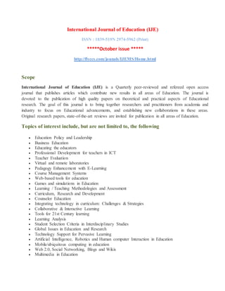 International Journal of Education (IJE)
ISSN : 1839-519N 2974-5962 (Print)
*****October issue *****
http://flyccs.com/jounals/IJEMS/Home.html
Scope
International Journal of Education (IJE) is a Quarterly peer-reviewed and refereed open access
journal that publishes articles which contribute new results in all areas of Education. The journal is
devoted to the publication of high quality papers on theoretical and practical aspects of Educational
research. The goal of this journal is to bring together researchers and practitioners from academia and
industry to focus on Educational advancements, and establishing new collaborations in these areas.
Original research papers, state-of-the-art reviews are invited for publication in all areas of Education.
Topics of interest include, but are not limited to, the following
 Education Policy and Leadership
 Business Education
 Educating the educators
 Professional Development for teachers in ICT
 Teacher Evaluation
 Virtual and remote laboratories
 Pedagogy Enhancement with E-Learning
 Course Management Systems
 Web-based tools for education
 Games and simulations in Education
 Learning / Teaching Methodologies and Assessment
 Curriculum, Research and Development
 Counselor Education
 Integrating technology in curriculum: Challenges & Strategies
 Collaborative & Interactive Learning
 Tools for 21st Century learning
 Learning Analysis
 Student Selection Criteria in Interdisciplinary Studies
 Global Issues in Education and Research
 Technology Support for Pervasive Learning
 Artificial Intelligence, Robotics and Human computer Interaction in Education
 Mobile/ubiquitous computing in education
 Web 2.0, Social Networking, Blogs and Wikis
 Multimedia in Education
 