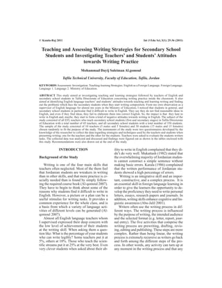 Teaching and Assessing Writing Strategies for Secondary School
Students and Investigating Teachers’ and Students’ Attitudes
towards Writing Practice
Mohammad Dayij Suleiman Al.gomoul
Tafila Technical University, Faculty of Education, Tafila, Jordan
KEYWORDS Assessment. Investigation. Teaching-learning Strategies. English as a Foreign Language. Foreign Language.
Language 1. Language 2. Ministry of Education.
ABSTRACT This study aimed at investigating teaching and learning strategies followed by teachers of English and
secondary school students in Tafila Directorate of Education concerning writing practice inside the classroom. It also
aimed at identifying English language teachers’ and students’ attitudes towards teaching and learning writing and finding
out the problems which face the secondary students when they start writing composition. From my own observation as a
supervisor of English language for almost ten years in the Ministry of Education, I noticed that students in general, and
secondary school students in particular find it difficult to write in English. They say they do not find reasonable ideas in
English, and even if they find ideas, they fail to elaborate them into correct English. So, the impact is that they hate to
write in English and, maybe, they start to form a kind of negative attitudes towards writing in English. The subject of the
study consisted of all EFL teachers who teach secondary school students (first and secondary stages) in Tafila Directorate
of Education with a total number of 45 teachers, and all secondary school students with a total number of 350 students.
The sample of the study consisted of 10 teachers (5 males and 5 females) and 30 students (15 males and 15 females)
chosen randomly to fit the purpose of the study. The instruments of the study were two questionnaires developed by the
knowledge of the researcher to collect the data regarding strategies and techniques used by the teachers and students when
presenting writing: one for the teachers and the other for the students. Teachers were asked to evaluate the students written
tasks. The collected data was analyzed and discussed and findings were figured out as shown in the tables enclosed with
this study. Recommendations were also drawn out at the end of the study.
INTRODUCTION
Background of the Study
Writing is one of the four main skills that
teachers often neglected. Most of the them feel
that Jordanian students are wreakers in writing
than in other skills, and that more practice is cr-
ucially needed than is found by simply follow-
ing the required course book (Al-qomoul 2007).
They have to begin to think about some of the
reasons why students find it difficult to write in
English. However, a picture or a plan can be a
useful stimulus for writing tasks. It provides a
common experience for the whole class, and is
a basis from which a variety of language acti-
vities of different levels can be generated (Al-
qomoul 2007).
Almost all English language teachers whom
I supervised expressed their deep concern with
the low level of achievement of their students
at the writing skill. When asking them a ques-
tion like: What is the percentage of your students
who can write legibly? Some teachers put it at
5%, others at 10%. Those who teach the scien-
tific streams put it at 25% at the very best. Even
very clever students when asked about their ab-
ility to write in English complained that they di-
dn’t do very well. Mukattash (1982) stated that
the overwhelming majority of Jordanian studen-
ts cannot construct a simple sentence without
making basic errors. Karala (1986) complained
that the written performance of Jordanian stu-
dents showed a high percentage of errors.
Writing is an integrative skill and an impor-
tant, constructive, and a complex process. It is
an essential skill in foreign language learning in
order to give the learners the opportunity to de-
velop the proficiency they need to write personal
letters, essays, research papers and journals. In
addition, writing skills enhance cognitive and lin-
guistic awareness (Abu-Jalil 2001).
Writers often use the writing process in dif-
ferent ways. The writing process is influenced
by the purpose of writing, the intended audience
and the selected format (e.g. letter, report, jour-
nal entry). The five activities that comprise the
writing process are prewriting, drafting, revis-
ing, editing and publishing. These steps are more
complex. Rather than being linear, the writing
process is extremely recursive as writers go back
and forth among the different steps of the pro-
cess. In other words, any activity can turn up at
any moment in the writing process and that any
© Kamla-Raj 2011 Int J Edu Sci, 3(1): 25-36 (2011)
 