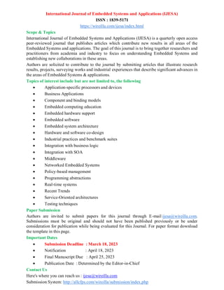 International Journal of Embedded Systems and Applications (IJESA)
ISSN : 1839-5171
https://wireilla.com/ijesa/index.html
Scope & Topics
International Journal of Embedded Systems and Applications (IJESA) is a quarterly open access
peer-reviewed journal that publishes articles which contribute new results in all areas of the
Embedded Systems and applications. The goal of this journal is to bring together researchers and
practitioners from academia and industry to focus on understanding Embedded Systems and
establishing new collaborations in these areas.
Authors are solicited to contribute to the journal by submitting articles that illustrate research
results, projects, surveying works and industrial experiences that describe significant advances in
the areas of Embedded Systems & applications.
Topics of interest include but are not limited to, the following
 Application-specific processors and devices
 Business Applications
 Component and binding models
 Embedded computing education
 Embedded hardware support
 Embedded software
 Embedded system architecture
 Hardware and software co-design
 Industrial practices and benchmark suites
 Integration with business logic
 Integration with SOA
 Middleware
 Networked Embedded Systems
 Policy-based management
 Programming abstractions
 Real-time systems
 Recent Trends
 Service-Oriented architectures
 Testing techniques
Paper Submission
Authors are invited to submit papers for this journal through E-mail ijesa@wireilla.com.
Submissions must be original and should not have been published previously or be under
consideration for publication while being evaluated for this Journal. For paper format download
the template in this page.
Important Dates
 Submission Deadline : March 18, 2023
 Notification : April 18, 2023
 Final Manuscript Due : April 25, 2023
 Publication Date : Determined by the Editor-in-Chief
Contact Us
Here's where you can reach us : ijesa@wireilla.com
Submission System: http://allcfps.com/wireilla/submission/index.php
 