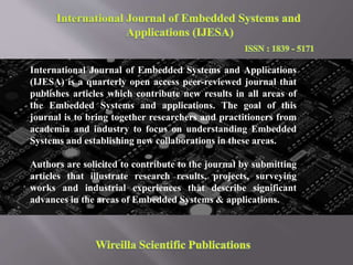 International Journal of Embedded Systems and Applications
(IJESA) is a quarterly open access peer-reviewed journal that
publishes articles which contribute new results in all areas of
the Embedded Systems and applications. The goal of this
journal is to bring together researchers and practitioners from
academia and industry to focus on understanding Embedded
Systems and establishing new collaborations in these areas.
Authors are solicited to contribute to the journal by submitting
articles that illustrate research results, projects, surveying
works and industrial experiences that describe significant
advances in the areas of Embedded Systems & applications.
 