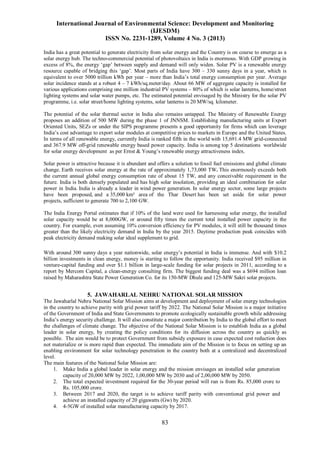 International Journal of Environmental Science: Development and Monitoring
(IJESDM)
ISSN No. 2231-1289, Volume 4 No. 3 (2013)
83
India has a great potential to generate electricity from solar energy and the Country is on course to emerge as a
solar energy hub. The techno-commercial potential of photovoltaics in India is enormous. With GDP growing in
excess of 8%, the energy ‘gap’ between supply and demand will only widen. Solar PV is a renewable energy
resource capable of bridging this ‘gap’. Most parts of India have 300 – 330 sunny days in a year, which is
equivalent to over 5000 trillion kWh per year – more than India’s total energy consumption per year. Average
solar incidence stands at a robust 4 – 7 kWh/sq.meter/day. About 66 MW of aggregate capacity is installed for
various applications comprising one million industrial PV systems – 80% of which is solar lanterns, home/street
lighting systems and solar water pumps, etc. The estimated potential envisaged by the Ministry for the solar PV
programme, i.e. solar street/home lighting systems, solar lanterns is 20 MW/sq. kilometer.
The potential of the solar thermal sector in India also remains untapped. The Ministry of Renewable Energy
proposes an addition of 500 MW during the phase 1 of JNNSM. Establishing manufacturing units at Export
Oriented Units, SEZs or under the SIPS programme presents a good opportunity for firms which can leverage
India’s cost advantage to export solar modules at competitive prices to markets in Europe and the United States.
In terms of all renewable energy, currently India is ranked fifth in the world with 15,691.4 MW grid-connected
and 367.9 MW off-grid renewable energy based power capacity. India is among top 5 destinations worldwide
for solar energy development as per Ernst & Young’s renewable energy attractiveness index.
Solar power is attractive because it is abundant and offers a solution to fossil fuel emissions and global climate
change. Earth receives solar energy at the rate of approximately 1,73,000 TW. This enormously exceeds both
the current annual global energy consumption rate of about 15 TW, and any conceivable requirement in the
future. India is both densely populated and has high solar insolation, providing an ideal combination for solar
power in India. India is already a leader in wind power generation. In solar energy sector, some large projects
have been proposed, and a 35,000 km² area of the Thar Desert has been set aside for solar power
projects, sufficient to generate 700 to 2,100 GW.
The India Energy Portal estimates that if 10% of the land were used for harnessing solar energy, the installed
solar capacity would be at 8,000GW, or around fifty times the current total installed power capacity in the
country. For example, even assuming 10% conversion efficiency for PV modules, it will still be thousand times
greater than the likely electricity demand in India by the year 2015. Daytime production peak coincides with
peak electricity demand making solar ideal supplement to grid.
With around 300 sunny days a year nationwide, solar energy’s potential in India is immense. And with $10.2
billion investments in clean energy, money is starting to follow the opportunity. India received $95 million in
venture-capital funding and over $1.1 billion in large-scale funding for solar projects in 2011, according to a
report by Mercom Capital, a clean-energy consulting firm. The biggest funding deal was a $694 million loan
raised by Maharashtra State Power Generation Co. for its 150-MW Dhule and 125-MW Sakri solar projects.
5. JAWAHARLAL NEHRU NATIONAL SOLAR MISSION
The Jawaharlal Nehru National Solar Mission aims at development and deployment of solar energy technologies
in the country to achieve parity with grid power tariff by 2022. The National Solar Mission is a major initiative
of the Government of India and State Governments to promote ecologically sustainable growth while addressing
India’s energy security challenge. It will also constitute a major contribution by India to the global effort to meet
the challenges of climate change. The objective of the National Solar Mission is to establish India as a global
leader in solar energy, by creating the policy conditions for its diffusion across the country as quickly as
possible. The aim would be to protect Government from subsidy exposure in case expected cost reduction does
not materialize or is more rapid than expected. The immediate aim of the Mission is to focus on setting up an
enabling environment for solar technology penetration in the country both at a centralized and decentralized
level.
The main features of the National Solar Mission are:
1. Make India a global leader in solar energy and the mission envisages an installed solar generation
capacity of 20,000 MW by 2022, 1,00,000 MW by 2030 and of 2,00,000 MW by 2050.
2. The total expected investment required for the 30-year period will run is from Rs. 85,000 crore to
Rs. 105,000 crore.
3. Between 2017 and 2020, the target is to achieve tariff parity with conventional grid power and
achieve an installed capacity of 20 gigawatts (Gw) by 2020.
4. 4-5GW of installed solar manufacturing capacity by 2017.
 