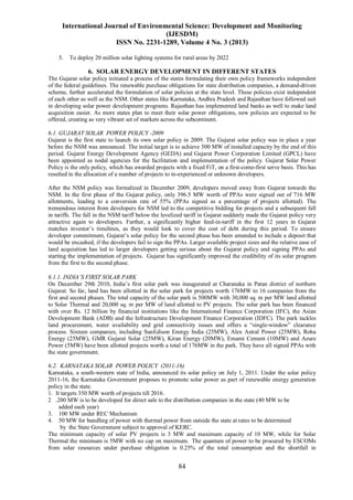 International Journal of Environmental Science: Development and Monitoring
(IJESDM)
ISSN No. 2231-1289, Volume 4 No. 3 (2013)
84
5. To deploy 20 million solar lighting systems for rural areas by 2022
6. SOLAR ENERGY DEVELOPMENT IN DIFFERENT STATES
The Gujarat solar policy initiated a process of the states formulating their own policy frameworks independent
of the federal guidelines. The renewable purchase obligations for state distribution companies, a demand-driven
scheme, further accelerated the formulation of solar policies at the state level. These policies exist independent
of each other as well as the NSM. Other states like Karnataka, Andhra Pradesh and Rajasthan have followed suit
in developing solar power development programs. Rajasthan has implemented land banks as well to make land
acquisition easier. As more states plan to meet their solar power obligations, new policies are expected to be
offered, creating as very vibrant set of markets across the subcontinent.
6.1. GUJARAT SOLAR POWER POLICY -2009
Gujarat is the first state to launch its own solar policy in 2009. The Gujarat solar policy was in place a year
before the NSM was announced. The initial target is to achieve 500 MW of installed capacity by the end of this
period. Gujarat Energy Development Agency (GEDA) and Gujarat Power Corporation Limited (GPCL) have
been appointed as nodal agencies for the facilitation and implementation of the policy. Gujarat Solar Power
Policy is the only policy, which has awarded projects with a fixed FiT, on a first-come-first serve basis. This has
resulted in the allocation of a number of projects to in-experienced or unknown developers.
After the NSM policy was formalized in December 2009, developers moved away from Gujarat towards the
NSM. In the first phase of the Gujarat policy, only 396.5 MW worth of PPAs were signed out of 716 MW
allotments, leading to a conversion rate of 55% (PPAs signed as a percentage of projects allotted). The
tremendous interest from developers for NSM led to the competitive bidding for projects and a subsequent fall
in tariffs. The fall in the NSM tariff below the levelized tariff in Gujarat suddenly made the Gujarat policy very
attractive again to developers. Further, a significantly higher feed-in-tariff in the first 12 years in Gujarat
matches investor’s timelines, as they would look to cover the cost of debt during this period. To ensure
developer commitment, Gujarat’s solar policy for the second phase has been amended to include a deposit that
would be encashed, if the developers fail to sign the PPAs. Larger available project sizes and the relative ease of
land acquisition has led to larger developers getting serious about the Gujarat policy and signing PPAs and
starting the implementation of projects. Gujarat has significantly improved the credibility of its solar program
from the first to the second phase.
6.1.1. INDIA’S FIRST SOLAR PARK
On December 29th 2010, India’s first solar park was inaugurated at Charanaka in Patan district of northern
Gujarat. So far, land has been allotted in the solar park for projects worth 176MW to 16 companies from the
first and second phases. The total capacity of the solar park is 500MW with 30,000 sq. m per MW land allotted
to Solar Thermal and 20,000 sq. m per MW of land allotted to PV projects. The solar park has been financed
with over Rs. 12 billion by financial institutions like the International Finance Corporation (IFC), the Asian
Development Bank (ADB) and the Infrastructure Development Finance Corporation (IDFC). The park tackles
land procurement, water availability and grid connectivity issues and offers a “single-window” clearance
process. Sixteen companies, including SunEdison Energy India (25MW), Alex Astral Power (25MW), Roha
Energy (25MW), GMR Gujarat Solar (25MW), Kiran Energy (20MW), Emami Cement (10MW) and Azure
Power (5MW) have been allotted projects worth a total of 176MW in the park. They have all signed PPAs with
the state government.
6.2. KARNATAKA SOLAR POWER POLICY (2011-16)
Karnataka, a south-western state of India, announced its solar policy on July 1, 2011. Under the solar policy
2011-16, the Karnataka Government proposes to promote solar power as part of renewable energy generation
policy in the state.
1. It targets 350 MW worth of projects till 2016.
2 .200 MW is to be developed for direct sale to the distribution companies in the state (40 MW to be
added each year)
3. 100 MW under REC Mechanism
4. 50 MW for bundling of power with thermal power from outside the state at rates to be determined
by the State Government subject to approval of KERC.
The minimum capacity of solar PV projects is 3 MW and maximum capacity of 10 MW, while for Solar
Thermal the minimum is 5MW with no cap on maximum. The quantum of power to be procured by ESCOMs
from solar resources under purchase obligation is 0.25% of the total consumption and the shortfall in
 
