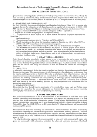 International Journal of Environmental Science: Development and Monitoring
(IJESDM)
ISSN No. 2231-1289, Volume 4 No. 3 (2013)
85
procurement of solar energy by the ESCOMs can be made good by purchase of solar specific RECs. Though the
state has come up with its own policy, it will continue to support programs like the NSM. The state has set a
combined target of 126 MW of solar power to be developed by 2013-14 through NSM and its own solar policy.
6.3. RAJASTHAN SOLAR POWER POLICY - 2011
On April 19th 2011, Government of Rajasthan issued Rajasthan Solar Energy Policy, 2011 to promote solar
energy in the state.The policy aims to help Rajasthan, develop as a global hub of solar power for 10000-12000
MW capacity over the next 10 to 12 years to meet energy requirements of Rajasthan and other states of India.
1. It targets a minimum of 550MW of grid connected solar power in Phase 1 (up to 2013).
2. Projects will be awarded through a process of competitive bidding.
3. PV projects will be worth 300MW, out of which 100MW are reserved for project developers and
200MW for
panel manufacturers.
4. The minimum and maximum sizes for PV projects are 5MW and 10MW.
5. Module manufacturers that set up their manufacturing plant in Rajasthan can bid for either 10MW or
20MW worth of PV projects based on their manufacturing capacity.
6. A further 50MW will be allocated for rooftop PV (1MW each) and other small solar power plants.
7. The DISCOMS in Rajasthan will provide PPAs for the projects. In addition, projects worth 100MW
(50MW PV and 50MW CSP) are targeted for bundled solar power. In such projects, the developer can
sell conventional power and solar power in a ratio of 4:1 at the weighted average tariff to the distribution
utilities in Rajasthan. Varied project sizes will attract small as well as large developers looking to invest
in projects of different scale.
7. SOLAR THERMAL PROCESS
Solar thermal electricity technologies produce electric power by converting the sun’s energy into high-
temperature heat using various mirror configurations, which is then channeled to an on-site power plant and
used to make electricity through traditional heat-conversion technologies. The plant essentially consists of two
parts; one that collects Solar energy and converts it to heat, and another that converts the heat energy to
electricity.
7.1. SOLAR CELL –
A solar cell is a semiconductor device that transforms sunlight into electricity. Semiconductor material is placed
between two electrodes. When sunshine reaches the cell, free negatively charged electrons are discharged from
the material, enabling conversion to electricity. This is the so-called photovoltaic effect. In theory, a solar cell
made from one semiconductor material only can convert about 30 percent of the solar radiation energy it is
exposed to into electricity. Commercial cells today, depending on technology, typically have an efficiency of 5 -
12 percent for thin films and 13 – 21 percent for crystalline silicon based cells. Efficiencies up to 25 percent
have been reached by the use of laboratory processes. By using multiple solar cells, efficiencies above 35
percent have been achieved.
7.2. SOLAR PHOTOVOLTAICS –
Photovoltaic has been derived from the combination of two words, Photo means Light and Voltaic means
electricity. It is a technology that converts light directly into electricity. Photovoltaic material, most commonly
utilizing highly-purified silicon, converts sunlight directly into electricity.
8. RURAL ELECTRIFICATION
Lack of electricity infrastructure is one of the main hurdles in the development of rural India. India’s grid
system is considerably under-developed, with major sections of its populace still surviving off-grid. As of 2004
there are about 80,000 unelectrified villages in the country. Of these villages, 18,000 could not be electrified
through extension of the conventional grid. A target for electrifying 5,000 such villages was fixed for the Tenth
National Five Year Plan (2002–2007). As on 2004, more than 2,700 villages and hamlets had been electrified
mainly using SPV systems.
Developments on cheap solar technology are considered as a potential alternative that allows an electricity
infrastructure comprising of a network of local-grid clusters with distributed electricity generation. That could
allow bypassing, or at least relieving the need of installing expensive, and lossy, long-distance centralised power
delivery systems and yet bring cheap electricity to the masses.3000 villages of Odissa will be lighted with Solar
power by 2014.
The off-grid and rooftop segments will grow exponentially as price parity with consumer tariffs makes solar
power an economically viable alternative, particularly for urban and semi-urban consumers. Distributed
 