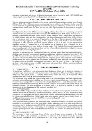 International Journal of Environmental Science: Development and Monitoring
(IJESDM)
ISSN No. 2231-1289, Volume 4 No. 3 (2013)
86
generation in rural areas and support for latent urban demand has the potential to reach 4 GW by 2020 and
increase rapidly to more than 10 GW over the next three to four years.
9. FUTURE GROWTH OF SOLAR IN INDIA
The solar industry's structure will rapidly evolve as solar reaches grid parity with conventional power between
2016 and 2018. Solar will be seen more as a viable energy source, not just as an alternative to other renewable
sources but also to a significant proportion of conventional grid power. The testing and refinement of off-grid
and rooftop solar models in the seed phase will help lead to the explosive growth of this segment in the growth
phase.
Global prices for photovoltaic (PV) modules are dropping, reducing the overall cost of generating solar power.
In India, this led to a steep decline in the winning bids for JNNSM projects. With average prices of 15 to 17
cents per kilowatt hour (kWh), solar costs in India are already among the world's lowest. Given overcapacity in
the module industry, prices will likely continue falling over the next four years before leveling off. By 2016, the
cost of solar power could be as much as 15 percent lower than that of the most expensive grid-connected
conventional energy suppliers. The capacity of those suppliers alone, nearly 8 GW in conventional terms,
corresponds to solar equivalent generation capacity potential of 25 to 30 GW. Due to implementation
challenges, however, it's unlikely that all of this potential will be realized by 2016. Grid parity will be an
inflection point, leading to two major shifts in the solar market. First, thanks to favorable project economics,
grid-connected capacity will rise at a much faster rate than before, and second, regulations and policy measures
will be refined to promote off-grid generation.
According to one estimates, the combination of electricity demand growth, fossil fuel cost and availability
challenges, and supportive environmental regulations could increase solar power capacity to more than 50 GW
by 2022. The market will see a significant change after 2016. Lower solar costs combined with rising prices of
grid power will convince offtakers (including distribution companies, private firms using open access, and firms
putting up their own captive capacity) that solar power is economically viable. This shift will signal the start of
the growth phase, during which grid-connected solar capacity will rise rapidly to about 35 GW by 2020 as
developers build capacity to meet both RPO requirements and demand from offtakers seeking cost-efficient
alternatives to conventional power.
10. CHALLENGES AND CONSTRAINTS
10.1. LAND SCARCITY
Per capita land availability is a scarce resource in India. Dedication of land area for exclusive installation of
solar cells might have to compete with other necessities that require land. The amount of land required for
utility-scale solar power plants — currently approximately 1 km² for every 20–60 megawatts (MW)
generated could pose a strain on India’s available land resource.
The architecture more suitable for most of India would be a highly distributed, individual rooftop power
generation systems, all connected via a local grid. However, erecting such an infrastructure which doesn’t enjoy
the economies of scale possible in mass utility-scale solar panel deployment — needs the market price of solar
technology deployment to substantially decline so that it attracts the individual and average family size
household consumer. That might be possible in the future, since PV is projected to continue its current cost
reductions for the next decades and be able to compete with fossil fuel.
10.2. SLOW PROGRESS
While the world has progressed substantially in production of basic silicon mono-crystalline photovoltaic cells,
India has fallen short to achieve the worldwide momentum. India is now in 7th place worldwide in Solar
Photovoltaic (PV) Cell production and 9th place in Solar Thermal Systems with nations like Japan, China, and
the US currently ranked far ahead. Globally, solar is the fastest growing source of energy (though from a very
small base) with an annual average growth of 35%, as seen during the past few years.
10.3. LATENT POTENTIAL
Some noted think-tanks recommend that India should adopt a policy of developing solar power as a dominant
component of the renewable energy mix, since being a densely populated region in the sunny tropical belt, the
subcontinent has the ideal combination of both high solar insolation and a big potential consumer base density.
In one of the analyzed scenarios , while reining on its long-term carbon emissions without compromising its
economic growth potential, India can make renewable resources like solar the backbone of its economy by
2050.
10.4. GOVERNMENT SUPPORT
The government of India is promoting the use of solar energy through various strategies. In the budget
proposal for 2010-11, the government has announced an allocation of Rs.10 billion towards the Jawaharlal
Nehru National Solar Mission and the establishment of a Clean Energy Fund. It’s an increase of Rs. 3.8 billion
 