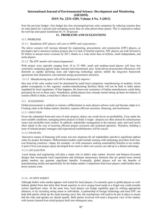 International Journal of Environmental Science: Development and Monitoring
(IJESDM)
ISSN No. 2231-1289, Volume 4 No. 3 (2013)
87
from the previous budget. Also budget has also encouraged private solar companies by reducing customs duty
on solar panels by 5 percent and exempting excise duty on solar photovoltaic panels. This is expected to reduce
the roof-top solar panel installation by 15- 20 percent.
11. PROBLEMS AND SUGGESTIONS
11.1. PROBLEMS
11.1.1. Standalone EPC players will cater to ISPPs and corporations:-
The above scenario will increase demand for engineering, procurement, and construction (EPC) players, as
developers opt to outsource turnkey projects due to a lack of internal expertise. EPC players can look forward to
$3 billion in annual sector revenues by 2017, thanks to a wide client base of utilities, small independents, and
niche players.
11.1.2 The EPC market will remain fragmented:-
With project sizes typically ranging from 10 to 25 MW, small and medium-sized players will have few
constraints competing against larger national and international ones. Scale-driven procurement efficiencies will
diminish as rapidly declining costs and improving technology options inhibit the long-term framework
agreements that characterize conventional-energy procurement structures.
11.1.3. Manufacturing space will still be dominated by imports:-
One area of the solar market won't be dominated by small local companies: manufacturing of modules. Given
global overcapacity in this segment, module-manufacturing facilities likely will not be built in India unless
mandated by local regulations. If that happens, the lower-cost economics of Indian manufacturers could delay
grid parity by two to three years. Nonetheless, global players have already started setting up bases for balance of
systems (BoS) in India, a trend that is likely to continue.
11.2. SUGGESTIONS
Global procurement is unlikely to remain a differentiator as more players achieve scale and become adept at it.
Creating value in the Indian market, therefore, requires efficient execution, financing, and localization.
11.2.1 EXECUTION
Given the substantial front-end costs of solar projects, delays can wreak havoc on profitability. Even under the
most suitable conditions, managing power projects in India is tough—projects are often slowed by infrastructure
issues and unreliable local vendors. In addition, stakeholder management at the national, state, and local levels
often stands in the way of ensuring efficient project execution and sustained operation. Therefore, building a
team of talented project managers and experienced troubleshooters will be crucial.
11.2.2. FINANCING
Innovative means of financing will create win-win situations for all stakeholders and drive significant upfront
value for project developers. Differentiated models could include teaming with technology providers from low-
cost financing countries—Japan, for example—or with consumers seeking sustainability benefits or tax credits.
A pool of low-cost project equity developed from retail or other cost sources can add up to a distinct advantage.
11.2.3. LOCALIZATION
Local design and engineering will play a major role in India's solar market. Inverter and balance-of-system
designs that incorporate local requirements and eliminate unnecessary elements that are geared more toward
global markets can generate significant benefits. Eventually, global players will see the benefits of
manufacturing locally and specifically for the Indian market. Competition from local players could further drive
down systems costs.
11.2.4. AN OPEN MARKET
Although India's solar market appears well suited for local players, it's currently open to global players as well.
Indeed, global firms that tailor their broad expertise to serve unique local needs in a frugal way could actually
extract significant value. At the same time, local players can bridge capability gaps by striking appropriate
alliances, or by recruiting strong teams or individuals. A partnership of foreign technology and local EPC can
help both parties climb up the steep learning curve fast, but mechanisms will need to be put in place to ensure
that the risks and upsides are shared equally. Both parties involved will need a long-term view of the market,
with lessons learned from initial projects built into subsequent ones.
 