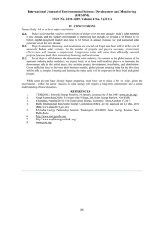 International Journal of Environmental Science: Development and Monitoring
(IJESDM)
ISSN No. 2231-1289, Volume 4 No. 3 (2013)
88
12. CONCLUSIONS
Present Study led us to three major conclusions:
12.1. India’s solar market could be worth billions of dollars over the next decade:- India’s solar potential
is real enough, and the support environment is improving fast enough, to forecast a $6 billion to $7
billion capital-equipment market and close to $4 billion in annual revenues for grid-connected solar
generators over the next decade.
12.2. Project execution, financing, and localization are crucial.:-A frugal cost base will be at the core of
successful Indian solar ventures. As the number of projects and players increases, procurement
effectiveness will become a requirement. Longer-term value will come from efficiently executed
projects, low-cost (and often innovative) financing, and localization.
12.3. Local players will dominate the downstream solar industry.:-In contrast to the global nature of the
upstream industry (solar modules), we expect local, or at least well-localized players to dominate the
downstream side in the initial years; this includes project development, installation, and distribution.
Given sufficient time to fine-tune their business models, global players entering India for the first time
will be able to prosper. Entering and learning the ropes early will be important for both local and global
players.
While some players have already begun preparing, most have yet to place a bet on solar, given the
uncertainties within the sector. Success in solar energy will require a long-term commitment and a sound
understanding of local dynamics.
REFERENCES
1. TERI(2011): Towards Energy Security, 10 January, accessed on 15 Jan 2011(www.teri.in.org)
2. Singh Manmohan(2010): To create solar Village, Jan, Solar Energy Review, New Delhi
3. Chatterjee, Pramita(2010): For Clean Green Energy, Economic Times, October 1st
, pp-7
4. Delhi International Renewable Energy Conference(DIREC-2010): accessed on 12 Dec, 2010
(http:/www.direc2010.gov.in/)
5. US-India Energy Partnership Summit, Washington DC(2010); Solar Energy Review, New
Delhi-India
6. http://www.energymile.com
7. http://www.worldenergyoutlook .org/
8. www.pcra.org
 