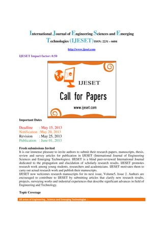 International Journal of Engineering Sciences and Emerging
Technologies (IJESET)ISSN: 2231 – 6604
http://www.ijeset.com
IJESET Impact factor: 0.50
Important Dates
Deadline : May 15, 2013
Notification :May 20, 2013
Revision : May 25, 2013
Publication : June 01, 2013
Fresh submissions Invited
It is our immense pleasure to invite authors to submit their research papers, manuscripts, thesis,
review and survey articles for publication in IJESET (International Journal of Engineering
Sciences and Emerging Technologies). IJESET is a blind peer-reviewed International Journal
dedicated to the propagation and elucidation of scholarly research results. IJESET promotes
research work among young students, researchers and academicians. IJESET motivates them to
carry out actual research work and publish their manuscripts.
IJESET now welcomes research manuscripts for its next issue, Volume5, Issue 2. Authors are
encouraged to contribute to IJESET by submitting articles that clarify new research results,
projects, surveying works and industrial experiences that describe significant advances in field of
Engineering and Technology.
Topic Coverage
All areas of Engineering , Science and Emerging Technologies :
 