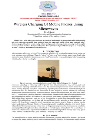 ISSN: 2319-5967
ISO 9001:2008 Certified
International Journal of Engineering Science and Innovative Technology (IJESIT)
Volume 2, Issue 5, September 2013

Wireless Charging Of Mobile Phones Using
Microwaves
Piyush Kumar
Department of Electronics and Communication Engineering,
Vidya Vihar Institute of Technology, Purnea


Abstract- It is a hectic task to carry everywhere the charger of mobile phones or any electronic gadget while travelling
or it is very cruel when your mobile phone getting off by the time you urgently need it. It is the major problem in today’s
electronic gadgets. Though the world is leading with the developments in technology, but this technology is still incomplete
because of certain limitations. Today’s world requires the complete technology and for this purpose we are proposing
‘Wireless Charging of Mobile Phones Using Microwaves’.

I. INTRODUCTION
Microwaves are radio waves (a form of electromagnetic radiation) with wavelengths ranging from as long as one
meter to as short as one millimeter. The prefix "micro-" in "microwave" is not meant to suggest a wavelength in the
micrometer range. It indicates that microwaves are "small" compared to waves used in typical radio broadcasting,
in that they have shorter wavelengths.

Fig.1: A microwave telecommunications tower on Wrights Hill in Wellington, New Zealand

Microwave technology is extensively used for point-to-point telecommunications (i.e., non-broadcast uses).
Microwaves are especially suitable for this use since they are more easily focused into narrow beams than radio
waves, allowing frequency reuse; their comparatively higher frequencies allow broad bandwidth and high data
transmission rates, and antenna sizes are smaller than at lower frequencies because antenna size is inversely
proportional to transmitted frequency. Microwaves are used in spacecraft communication, and much of the world's
data, TV, and telephone communications are transmitted long distances by microwaves between ground stations
and communications satellites. Microwaves are also employed in microwave ovens and in radar technology.
With mobile phones becoming a basic part of life, the recharging of mobile phone batteries has always been a
problem. The mobile phones vary in their talk time and battery standby according to their manufacturer and
batteries. All these phones irrespective of their manufacturer and batteries have to be put to recharge after the
battery has drained out. The main objective of this current proposal is to make the recharging of the mobile phones
independent of their manufacturer and battery make. In this paper a new proposal has been made so as to make the
recharging of the mobile phones is done automatically as you talk in your mobile phone! This is done by use of
microwaves. The microwave signal is transmitted from the transmitter along with the message signal using special
kind of antennas called slotted wave guide antenna at a frequency is 2.45 GHz.
II. FUNCTIONING
The basic addition to the mobile phone is going to be the rectenna. A rectenna is a rectifying antenna, a special type
of antenna that is used to directly convert microwave energy into DC electricity. Its elements are usually arranged

215

 