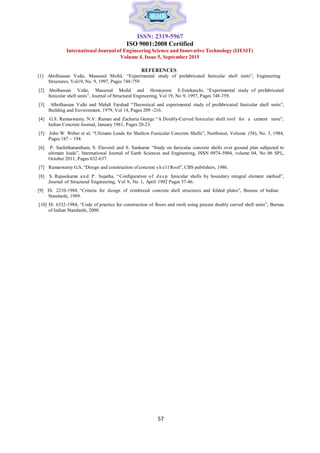 ISSN: 2319-5967
ISO 9001:2008 Certified
International Journal of Engineering Science and Innovative Technology (IJESIT)
Volume 4, Issue 5, September 2015
REFERENCES
[1] Abolhassan Vafai, Massoud Mofid, “Experimental study of prefabricated funicular shell units”, Engineering
Structures, Vol19, No. 9, 1997, Pages 748-759.
[2] Abolhassan Vafai, Massoud Mofid and Homayoon E.Estekanchi, “Experimental study of prefabricated
funicular shell units”, Journal of Structural Engineering, Vol 19, No 9, 1997, Pages 748-759.
[3] Albolhassan Vafai and Mehdi Farshad “Theoretical and experimental study of prefabricated funicular shell units”,
Building and Environment, 1979, Vol 14, Pages 209 -216.
[4] G.S. Ramaswamy, N.V. Raman and Zacharia George “A Doubly-Curved funicular shell roof for a cement store”,
Indian Concrete Journal, January 1961, Pages 20-23.
[5] John W. Weber et al, “Ultimate Loads for Shallow Funicular Concrete Shells”, Northwest, Volume. (58), No. 3, 1984,
Pages 187 – 194.
[6] P. Sachithanantham, S. Elavenil and S. Sankaran “Study on funicular concrete shells over ground plan subjected to
ultimate loads”, International Journal of Earth Sciences and Engineering, ISSN 0974-5904, volume 04, No 06 SPL,
October 2011, Pages 632-637.
[7] Ramaswamy G.S, “Design and construction of concrete s h e l l Roof”, CBS publishers, 1986.
[8] S. Rajasekaran an d P . Sujatha, “Configuration of d eep funicular shells by boundary integral element method”,
Journal of Structural Engineering, Vol 9, No 1, April 1992 Pages 37-46.
[9] IS: 2210-1988, “Criteria for design of reinforced concrete shell structures and folded plates”, Bureau of Indian
Standards, 1989.
[10] IS: 6332-1984, “Code of practice for construction of floors and roofs using precast doubly curved shell units”, Bureau
of Indian Standards, 2000.
57
 