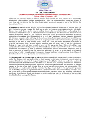 51
51
ISSN: 2319-5967
ISO 9001:2008 Certified
International Journal of Engineering Science and Innovative Technology (IJESIT)
Volume 4, Issue 5, September 2015
endeavour, with concerted efforts, to make the material more economic and more versatile in its presented by
Ramaswamy. These values are enclosed in parentheses in Table1. The agreement between the two sets of values is
very close and it is inferred that the finite element values are accurate enough for use in the field for the
manufacture of forms.
Ramaswamy (1986) this article provides the information about innovative applications of funicular shells. In
Civil Engineering practice, concrete thin shells are normally used only as roofs to carry relatively light loads,
because most shell forms develop sizable bending stresses when submitted to heavy loads, making them
unsuitable as intermediate floors of industrial and institutional buildings. The funicular shell described in this
paper is an exception. Its use in Civil Engineering practice can extend the frontiers of application of concrete
thin shells to intermediate floors, loading platforms to carry heavy warehouse loading, foundation footings of
tall chimneys, foundation rafts, and bridge decks and water tanks. In this paper, some of these possibilities are
briefly outlined. The normal sequence followed in designing concrete shells is to assume their geometry and
topology to start with. A stress analysis is next carried out. There are definite advantages to be gained in
reversing this sequence. Thus, we may assume a desired state of stress under a specified condition of
loading, to begin with and then proceed to arrive at the appropriate shape. Shapes so found have been
designated as funicular shells by Ramaswamy. The desired state of stress in concrete thin shells is equal biaxial
compression, unaccompanied by shear, so that tensile stresses do not develop. The allowable compressive stress in
both the directions is limited to what the material can safely carry. It is easy to see that such a prescription of
stresses lead to a fully stressed design. Consequently, funicular shells are optimal structural forms. Shapes of
funicular shells may be found by analytical or experimental means.
S.Elangovan and A.R.Santhakumar (1988) have done a research work on parametric study of funicular
shells. The funicular shell was analysed by the finite element method using isoparamertic elements with five
degrees of freedom at each node. A computer programme developed by the authors was used in the analysis of
funicular shells with clamped boundaries. The behavior of the shell under uniformly distributed load, for various
ratios of spans and rise/span was studied analytically. Approximate expressions for the calculation of bending
moment at the edge of the shell, in-plane force at crown, and deflection at crown had been proposed. The
funicular shell is a shallow shell of double curvature. The shape of such shells to suit any boundary geometry
can be found by analytical or experimental methods. The behavior of the shell under uniformly distributed load,
for various ratios of spans and rise/span was studied analytically. The load applied was within the elastic range
and hence, the deflections, forces, and moments are proportional to the load. So the intensity of the uniformly
distributed load was taken equal in all cases.
 