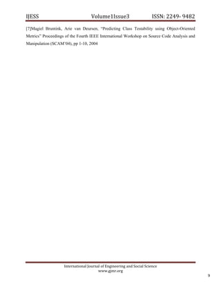 IJESS                                    Volume1Issue3                       ISSN: 2249‐ 9482  

[7]Magiel Bruntink, Arie van Deursen, “Predicting Class Testability using Object-Oriented
Metrics” Proceedings of the Fourth IEEE International Workshop on Source Code Analysis and
Manipulation (SCAM’04), pp 1-10, 2004




                         International Journal of Engineering and Social Science 
                                             www.gjmr.org 
                                                                                                  9 
 