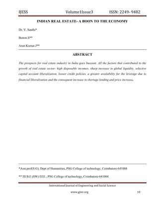 IJESS                                    Volume1Issue3                        ISSN: 2249‐ 9482  

                 INDIAN REAL ESTATE- A BOON TO THE ECONOMY

Dr. V. Santhi*

Benon.S**

Arun Kumar.J**

                                               ABSTRACT

The prospects for real estate industry in India goes buoyant. All the factors that contributed to the
growth of real estate sector- high disposable incomes, sharp increase in global liquidity, selective
capital account liberalization, looser credit policies, a greater availability for the leverage due to
financial liberalization and the consequent increase in shortage lending and price increase.




*Asst.prof(S.G), Dept of Humanities, PSG College of technology, Coimbatore-641004

** III B.E (SW) EEE , PSG College of technology, Coimbatore-641004

                            International Journal of Engineering and Social Science 

                                             www.gjmr.org                                      10 
 