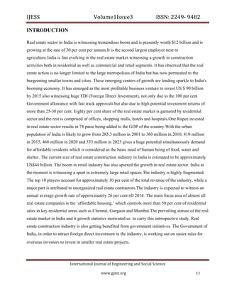 IJESS                                    Volume1Issue3                        ISSN: 2249‐ 9482  

INTRODUCTION

Real estate sector in India is witnessing tremendous boom and is presently worth $12 billion and is
growing at the rate of 30 per cent per annum.It is the second largest employer next to
agriculture.India is fast evolving in the real estate market witnessing a growth in construction
activities both in residential as well as commercial and retail segments. It has observed that the real
estate action is no longer limited to the large metropolises of India but has now permeated to the
burgeoning smaller towns and cities. These emerging centers of growth are lending sparkle to India's
booming economy. It has emerged as the most profitable business venture to invest US $ 90 billion
by 2015 also witnessing huge FDI (Foreign Direct Investment), not only due to the 100 per cent
Government allowance with fast track approvals but also due to high potential investment returns of
more than 25-30 per cent. Eighty per cent share of the real estate market is garnered by residential
sector and the rest is comprised of offices, shopping malls, hotels and hospitals.One Rupee invested
in real estate sector results in 78 paise being added to the GDP of the country.With the urban
population of India is likely to grow from 285.3 million in 2001 to 360 million in 2010, 410 million
in 2015, 468 million in 2020 and 533 million in 2025 gives a huge potential simultaneously demand
for affordable residents which is considered as the basic need of human being of food, water and
shelter. The current size of real estate construction industry in India is estimated to be approximately
US$44 billion. The boom in retail industry has also spurred the growth in real estate sector. India at
the moment is witnessing a spurt in extremely large retail spaces.The industry is highly fragmented.
The top 10 players account for approximately 10 per cent of the total revenue of the industry, while a
major part is attributed to unorganized real estate contractors.The industry is expected to witness an
annual average growth rate of approximately 26 per cent till 2014. The main focus area of almost all
real estate companies is the ‘affordable housing,’ which controls more than 50 per cent of residential
sales in key residential areas such as Chennai, Gurgaon and Mumbai.The prevailing stature of the real
estate market in India and it growth statistics motivated us to carry this introspective study. Real
estate construction industry is also getting benefited from government initiatives. The Government of
India, in order to attract foreign direct investment in the industry, is working out on easier rules for
overseas investors to invest in smaller real estate projects.



                            International Journal of Engineering and Social Science 

                                             www.gjmr.org                                          11 
 