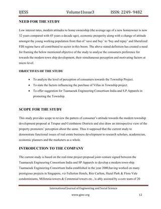 IJESS                                    Volume1Issue3                        ISSN: 2249‐ 9482  

NEED FOR THE STUDY

Low interest rates, modern attitudes to home ownership (the average age of a new homeowner is now
32 years compared with 45 years a decade ago), economic prosperity along with a change of attitude
amongst the young working population from that of ‘save and buy’ to ‘buy and repay’ and liberalized
FDI regime have all contributed to sector in this boom. The above stated definition has created a need
for framing the below mentioned objective of the study to analyse the consumers preference for
towards the modern town ship development, their simultaneous perception and motivating factors at
micro level.

OBJECTIVES OF THE STUDY

            To analyze the level of perception of consumers towards the Township Project.
            To state the factors influencing the purchase of Villas in Township project.
            To offer suggestion for Taamaesek Engineering Consortium India and S.P.Apparels in
             promoting the Township.



SCOPE FOR THE STUDY

This study provides scope to review the pattern of consumer’s attitude towards the modern township
development proposal at Tirupur and Coimbatore Districts and also draw an introspective view of the
property promoters’ perception about the same. Thus it supposed that the current study to
demonstrate functional issues of real estate business development to research scholars, academician,
economic planners and the marketers as a whole.

INTRODUCTION TO THE COMPANY

The current study is based on the real-time project proposal joint-venture signed between the
Taamaesek Engineering Consortium India and SP Apparels to develop a modern town-ship.
Taamaesek Engineering Consortium India established in the year 2000,having worked on many
prestigious projects in Singapore, viz Fullerton Hotels, Ritz Carlton, Hazel Park & Flora Vale
condominiums, Millennia towers & Centennial towers etc., is ably assisted by a core team of 20

                            International Journal of Engineering and Social Science 

                                             www.gjmr.org                                        12 
 
