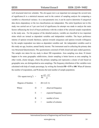 IJESS                                    Volume1Issue3                        ISSN: 2249‐ 9482  

well structured interview schedule. The chi-square test is an important test amongst the several tests
of significance.It is a statistical measure used in the context of sampling analysis for comparing a
variable to a theoretical variance. As a non-parametric test, it can be used to determine if categorical
data shows dependency or the two classifications are independent. The entire hypothesis test in this
study was carried out at 5 per cent level of significance.An attempt was made to analyze the main
factors influencing the level of buyer preference with the evident of the selected sample respondents
in the study area. For the purpose of the detailed analysis, variable are classified in two important
strata which are termed as dependent variables and independent variables. The buyer preference
interms of opinion towards likeliness, opinion towards uniqueness and opinion towards willingness
by the sample respondent was taken as dependent variables and the independent variables used in
this study are age, location, annual family income. The instrument used in collecting the primary data
was Structured Questionnaire. The questionnaire consisted of both closed and open ended questions.
The sample size taken for my study is about 200 respondents. Area sampling was done. If cluster
happen to be some geographic subdivisions, cluster sampling is better known as area sampling. In
other words, cluster designs, where the primary sampling unit represents a cluster of unit based on
geographic area, are distinguished as area samplings. The frequency distribution of the variables were
calculated with help of simple percentage, by writing the formula FD = F/N x 100. Where F denotes
the number of respondents, and N denotes the total number of sample population.

                                           (O  E ) 2
         Chi–square test ( ) =  2
                                           E

        Degrees of freedom           =   (R-1) (C-1)

        Where                        O   =       observed frequency

                                     E   =       expected frequency

                                     R   =       number of rows
                                     C   =       number of columns




                            International Journal of Engineering and Social Science 

                                             www.gjmr.org                                       14 
 