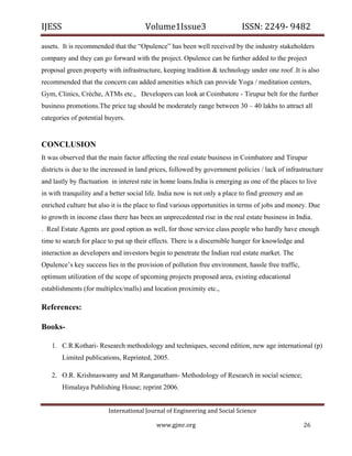 IJESS                                    Volume1Issue3                        ISSN: 2249‐ 9482  

assets. It is recommended that the “Opulence” has been well received by the industry stakeholders
company and they can go forward with the project. Opulence can be further added to the project
proposal green property with infrastructure, keeping tradition & technology under one roof .It is also
recommended that the concern can added amenities which can provide Yoga / meditation centers,
Gym, Clinics, Crèche, ATMs etc., Developers can look at Coimbatore - Tirupur belt for the further
business promotions.The price tag should be moderately range between 30 – 40 lakhs to attract all
categories of potential buyers.


CONCLUSION
It was observed that the main factor affecting the real estate business in Coimbatore and Tirupur
districts is due to the increased in land prices, followed by government policies / lack of infrastructure
and lastly by fluctuation in interest rate in home loans.India is emerging as one of the places to live
in with tranquility and a better social life. India now is not only a place to find greenery and an
enriched culture but also it is the place to find various opportunities in terms of jobs and money. Due
to growth in income class there has been an unprecedented rise in the real estate business in India.
. Real Estate Agents are good option as well, for those service class people who hardly have enough
time to search for place to put up their effects. There is a discernible hunger for knowledge and
interaction as developers and investors begin to penetrate the Indian real estate market. The
Opulence’s key success lies in the provision of pollution free environment, hassle free traffic,
optimum utilization of the scope of upcoming projects proposed area, existing educational
establishments (for multiplex/malls) and location proximity etc.,

References:

Books-

    1. C.R.Kothari- Research methodology and techniques, second edition, new age international (p)
        Limited publications, Reprinted, 2005.

    2. O.R. Krishnaswamy and M.Ranganatham- Methodology of Research in social science;
        Himalaya Publishing House; reprint 2006.


                            International Journal of Engineering and Social Science 

                                             www.gjmr.org                                             26 
 