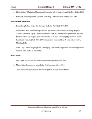 IJESS                                    Volume1Issue3                        ISSN: 2249‐ 9482  

    3. Philip Kotler, “Marketing Management”, prentice hall of India private Ltd., New Delhi, 2000.

    4. Pillai,R.S.N and Bagavathi, “Modern Marketing”, S.Chand and Company Ltd., 2004

Journals and Magazines-

    1. Rands Joseph, Real Estate Development in India; Published 10/07/2006

    2. Samuel Zell, Real estate industry- The true barometer for a country’s economy; Keynote
        Address, Chairman Equity Group Investments, USA in a International Symposium; a Global
        Platform where Developers & Investors Gather to Discuss Emerging Opportunities in India
        Real Estate Market; 23-25 April 2007, Renaissance Mumbai Hotel & Convention Centre,
        Mumbai, India.

    3. Jones Lang LaSalle Meghraj (2007); Emerging Trends and Adoption of Sustainable practices
        in India; New Delhi, 25 November.

Web Sites-

    1. http://www.buzzle.com/articles/real-estate-developements-india.html

    2. Mizra Sajid; Properties in south India; Article sphere; May 2007. :

         http://www.articlesphere.com/Article /Properties-in-south-India/156562.




                            International Journal of Engineering and Social Science 

                                             www.gjmr.org                                    27 
 