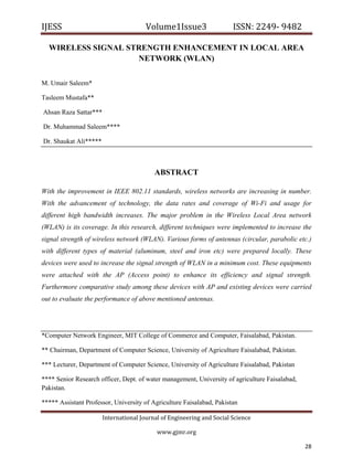 IJESS                                      Volume1Issue3                   ISSN: 2249‐ 9482  

     WIRELESS SIGNAL STRENGTH ENHANCEMENT IN LOCAL AREA
                       NETWORK (WLAN)

M. Umair Saleem*

Tasleem Mustafa**

    Ahsan Raza Sattar***

    Dr. Muhammad Saleem****

    Dr. Shaukat Ali*****



                                              ABSTRACT

With the improvement in IEEE 802.11 standards, wireless networks are increasing in number.
With the advancement of technology, the data rates and coverage of Wi-Fi and usage for
different high bandwidth increases. The major problem in the Wireless Local Area network
(WLAN) is its coverage. In this research, different techniques were implemented to increase the
signal strength of wireless network (WLAN). Various forms of antennas (circular, parabolic etc.)
with different types of material (aluminum, steel and iron etc) were prepared locally. These
devices were used to increase the signal strength of WLAN in a minimum cost. These equipments
were attached with the AP (Access point) to enhance its efficiency and signal strength.
Furthermore comparative study among these devices with AP and existing devices were carried
out to evaluate the performance of above mentioned antennas.




*Computer Network Engineer, MIT College of Commerce and Computer, Faisalabad, Pakistan.

** Chairman, Department of Computer Science, University of Agriculture Faisalabad, Pakistan.

*** Lecturer, Department of Computer Science, University of Agriculture Faisalabad, Pakistan

**** Senior Research officer, Dept. of water management, University of agriculture Faisalabad,
Pakistan.

***** Assistant Professor, University of Agriculture Faisalabad, Pakistan

                           International Journal of Engineering and Social Science 

                                               www.gjmr.org                                         

                                                                                                 28     
 