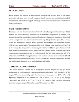 IJESS                                    Volume1Issue3                   ISSN: 2249‐ 9482  

INTRODUCTION

In the present, the industry is grown towards portability of network. Most of the phone
companies and signal based network companies launch wireless network facilities instead of
wired network. This mobility supports efficiency as well as service opportunities not achievable
with wired networks.


NEED FOR RESEARCH
In wireless network, the communication of network is based on signals. If everything is alright
then the user (who is wirelessly connected with the network) is using network by sitting at a far
distance, he must has a network coverage problem. But how the network increases its signals and
covers a long distance in a minimum cost. When the signal drops then the speed of the network
access will automatically decrease. Hence the signal must be strong and covers long distance
with networks original speed. The major problem in the Wireless Local Area Network (WLAN)
is its coverage. But it is possible to increase signals with the use different types of antennas. But
these are much costly antenna devices. Small CPW-fed T-shaped antenna for MIMO application
was presented to gain signal strength of wireless network. The size of the antenna was only 35%
of conventional CPW-fed T-shaped antenna, which had been satisfied return loss bandwidth and
Omni-directional radiation characteristics. Wi-Fi Access Points are being configured in most of
the possible areas like public parks, hotels, banks and universities.


ANTENNA CHARACTERISTICS
The D-Link Extreme Antenna was a multipurpose antenna designed to help get better
performance of wireless signals. It was an Omni-directional antenna (360o coverage) with the
range of 200 meters shown in figure (1). The dimensions of this antenna was (2.9” x 4.2” x 5.3”).
Operating Temperature of the antenna was (-3°F to 150°F (-21°C to 66°C)) and Storage
Temperature was (-21°F to 170°F (-29°C to 80°C)) it was so much expensive antenna as
compared to signal strength. The market price of this antenna was 180$.




                         International Journal of Engineering and Social Science 

                                             www.gjmr.org                                            

                                                                                                  29     
 