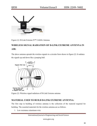 IJESS                                    Volume1Issue3                   ISSN: 2249‐ 9482  




Figure (1): D-Link Extreme N™ 2.4GHz Antenna

WIRELESS SIGNAL RADIATION OF D-LINK EXTREME ANTENNA IN
AIR:

The above antenna spreads the wireless signals in a circular form shown in figure (2). It radiates
the signals up and down like a jumping ball.




Figure (2): Wireless signal radiation of D-Link Extreme antenna


MATERIAL USED TO BUILD D-LINK EXTREME ANTENNA:
The first step in building of wireless antenna is the collection of the material required for
building. The essential materials for the wireless antenna are as follows.
    1. Low resistance aluminum wire

                         International Journal of Engineering and Social Science 

                                             www.gjmr.org                                             

                                                                                                 30       
 
