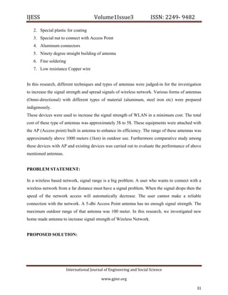 IJESS                                    Volume1Issue3                   ISSN: 2249‐ 9482  

    2. Special plastic for coating
    3. Special nut to connect with Access Point
    4. Aluminum connectors
    5. Ninety degree straight building of antenna
    6. Fine soldering
    7. Low resistance Copper wire


In this research, different techniques and types of antennas were judged-in for the investigation
to increase the signal strength and spread signals of wireless network. Various forms of antennas
(Omni-directional) with different types of material (aluminum, steel iron etc) were prepared
indigenously.
These devices were used to increase the signal strength of WLAN in a minimum cost. The total
cost of these type of antennas was approximately 3$ to 5$. These equipments were attached with
the AP (Access point) built in antenna to enhance its efficiency. The range of these antennas was
approximately above 1000 meters (1km) in outdoor use. Furthermore comparative study among
these devices with AP and existing devices was carried out to evaluate the performance of above
mentioned antennas.


PROBLEM STATEMENT:

In a wireless based network, signal range is a big problem. A user who wants to connect with a
wireless network from a far distance must have a signal problem. When the signal drops then the
speed of the network access will automatically decrease. The user cannot make a reliable
connection with the network. A 5-dbi Access Point antenna has no enough signal strength. The
maximum outdoor range of that antenna was 100 meter. In this research, we investigated new
home made antenna to increase signal strength of Wireless Network.


PROPOSED SOLUTION:




                         International Journal of Engineering and Social Science 

                                             www.gjmr.org                                            

                                                                                              31         
 