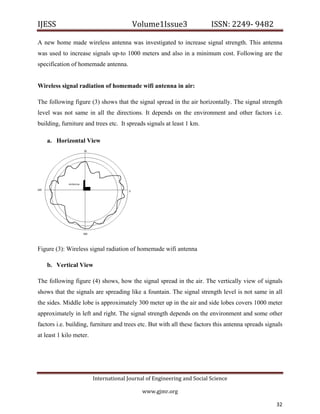 IJESS                                    Volume1Issue3                   ISSN: 2249‐ 9482  

A new home made wireless antenna was investigated to increase signal strength. This antenna
was used to increase signals up-to 1000 meters and also in a minimum cost. Following are the
specification of homemade antenna.


Wireless signal radiation of homemade wifi antenna in air:

The following figure (3) shows that the signal spread in the air horizontally. The signal strength
level was not same in all the directions. It depends on the environment and other factors i.e.
building, furniture and trees etc. It spreads signals at least 1 km.

    a. Horizontal View




Figure (3): Wireless signal radiation of homemade wifi antenna

    b. Vertical View

The following figure (4) shows, how the signal spread in the air. The vertically view of signals
shows that the signals are spreading like a fountain. The signal strength level is not same in all
the sides. Middle lobe is approximately 300 meter up in the air and side lobes covers 1000 meter
approximately in left and right. The signal strength depends on the environment and some other
factors i.e. building, furniture and trees etc. But with all these factors this antenna spreads signals
at least 1 kilo meter.




                         International Journal of Engineering and Social Science 

                                             www.gjmr.org                                              

                                                                                                    32     
 
