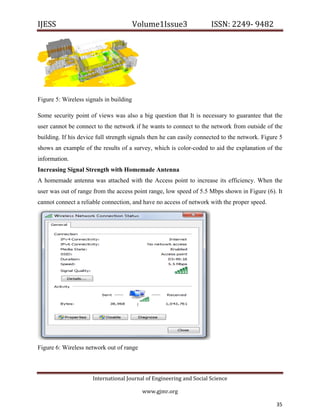IJESS                                    Volume1Issue3                   ISSN: 2249‐ 9482  




Figure 5: Wireless signals in building

Some security point of views was also a big question that It is necessary to guarantee that the
user cannot be connect to the network if he wants to connect to the network from outside of the
building. If his device full strength signals then he can easily connected to the network. Figure 5
shows an example of the results of a survey, which is color-coded to aid the explanation of the
information.
Increasing Signal Strength with Homemade Antenna
A homemade antenna was attached with the Access point to increase its efficiency. When the
user was out of range from the access point range, low speed of 5.5 Mbps shown in Figure (6). It
cannot connect a reliable connection, and have no access of network with the proper speed.




Figure 6: Wireless network out of range



                         International Journal of Engineering and Social Science 

                                             www.gjmr.org                                              

                                                                                                35         
 