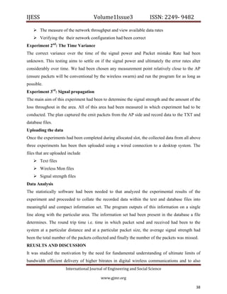 IJESS                                    Volume1Issue3                   ISSN: 2249‐ 9482  

     The measure of the network throughput and view available data rates
     Verifying the their network configuration had been correct
Experiment 2nd: The Time Variance
The correct variance over the time of the signal power and Packet mistake Rate had been
unknown. This testing aims to settle on if the signal power and ultimately the error rates alter
considerably over time. We had been chosen any measurement point relatively close to the AP
(ensure packets will be conventional by the wireless swarm) and run the program for as long as
possible.
Experiment 3rd: Signal propagation
The main aim of this experiment had been to determine the signal strength and the amount of the
loss throughout in the area. All of this area had been measured in which experiment had to be
conducted. The plan captured the emit packets from the AP side and record data to the TXT and
database files.
Uploading the data
Once the experiments had been completed during allocated slot, the collected data from all above
three experiments has been then uploaded using a wired connection to a desktop system. The
files that are uploaded include
     Text files
     Wireless Mon files
     Signal strength files
Data Analysis
The statistically software had been needed to that analyzed the experimental results of the
experiment and proceeded to collate the recorded data within the text and database files into
meaningful and compact information set. The program outputs of this information on a single
line along with the particular area. The information set had been present in the database a file
determines. The round trip time i.e. time in which packet send and received had been to the
system at a particular distance and at a particular packet size, the average signal strength had
been the total number of the packets collected and finally the number of the packets was missed.
REUSLTS AND DISCUSSION
It was studied the motivation by the need for fundamental understanding of ultimate limits of
bandwidth efficient delivery of higher bitrates in digital wireless communications and to also
                         International Journal of Engineering and Social Science 

                                             www.gjmr.org                                           

                                                                                              38        
 
