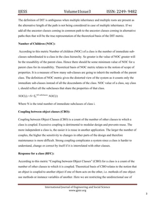 IJESS                                    Volume1Issue3                          ISSN: 2249‐ 9482  

The definition of DIT is ambiguous when multiple inheritance and multiple roots are present as
the alternative length of the path is not being considered in case of multiple inheritance. If we
add all the ancestor classes coming in common path to the ancestor classes coming in alternative
paths then that will be the true representation of the theoretical basis of the DIT metric.

Number of Children (NOC):

    According to this metric Number of children (NOC) of a class is the number of immediate sub-
classes subordinated to a class in the class hierarchy. So greater is the value of NOC greater will
be the reusability of the parent class. Hence there should be some minimum value of NOC for a
parent class for its reusability. Theoretical basis of NOC metric relates to the notion of scope of
properties. It is a measure of how many sub-classes are going to inherit the methods of the parent
class. The definition of NOC metric gives the distorted view of the system as it counts only the
immediate sub-classes instead of all the descendants of the class. NOC value of a class, say class
i, should reflect all the subclasses that share the properties of that class.

NOC(i) =N+ΣiAll subclasses NOC(i)

Where N is the total number of immediate subclasses of class i.

Coupling between object classes (CBO):

Coupling between Object Classes (CBO) is a count of the number of other classes to which a
class is coupled. Excessive coupling is detrimental to modular design and prevents reuse. The
more independent a class is, the easier it is reuse in another application. The larger the number of
couples, the higher the sensitivity to changes in other parts of the design and therefore
maintenance is more difficult. Strong coupling complicates a system since a class is harder to
understand, change or correct by itself if it is interrelated with other classes.

Response for a class (RFC):

According to this metric “Coupling between Object Classes” (CBO) for a class is a count of the
number of other classes to which it is coupled. Theoretical basis of CBO relates to the notion that
an object is coupled to another object if one of them acts on the other, i.e. methods of one object
use methods or instance variables of another. Here we are restricting the unidirectional use of


                         International Journal of Engineering and Social Science 
                                             www.gjmr.org 
                                                                                                           3 
 