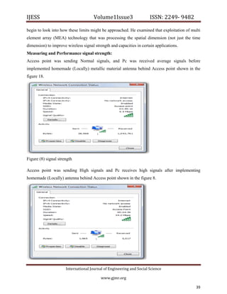 IJESS                                    Volume1Issue3                   ISSN: 2249‐ 9482  

begin to look into how these limits might be approached. He examined that exploitation of multi
element array (MEA) technology that was processing the spatial dimension (not just the time
dimension) to improve wireless signal strength and capacities in certain applications.
Measuring and Performance signal strength:
Access point was sending Normal signals, and Pc was received average signals before
implemented homemade (Locally) metallic material antenna behind Access point shown in the
figure 18.




Figure (8) signal strength

Access point was sending High signals and Pc receives high signals after implementing
homemade (Locally) antenna behind Access point shown in the figure 8.




                         International Journal of Engineering and Social Science 

                                             www.gjmr.org                                          

                                                                                            39         
 