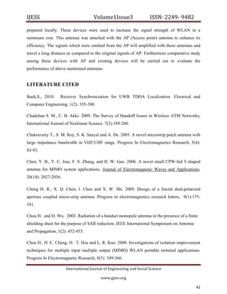 IJESS                                    Volume1Issue3                   ISSN: 2249‐ 9482  

prepared locally. These devices were used to increase the signal strength of WLAN in a
minimum cost. This antenna was attached with the AP (Access point) antenna to enhance its
efficiency. The signals which were emitted from the AP will amplified with these antennas and
travel a long distance as compared to the original signals of AP. Furthermore comparative study
among these devices with AP and existing devices will be carried out to evaluate the
performance of above mentioned antennas.


LITERATURE CITED

Baek,S., 2010.        Receiver Synchronization for UWB TDOA Localization. Electrical and
Computer Engineering. 1(2): 355-380.

Chadchan S. M., C. B. Akki. 2009. The Survey of Handoff Issues in Wireless ATM Networks,
International Journal of Nonlinear Science. 7(2):189-200.

Chakravarty T., S. M. Roy, S. K. Sanyal and A. De. 2005. A novel microstrip patch antenna with
large impedance bandwidth in VHF/UHF range. Progress In Electromagnetics Research, 5(4):
83-93.

Chen, Y. B., Y. C. Jiao, F. S. Zhang, and H. W. Gao. 2006. A novel small CPW-fed T-shaped
antenna for MIMO system applications. Journal of Electromagnetic Waves and Applications,
20(14): 2027-2036.

Cheng H. R., X. Q. Chen, l. Chen and X. W. Shi. 2009. Design of a fractal dual-polarized
aperture coupled micro-strip antenna. Progress in electromagnetics research letters, 9(1):175-
181.

Chou H. and D. Wu. 2002. Radiation of a handset monopole antenna in the presence of a finite
shielding sheet for the purpose of SAR reduction. IEEE International Symposium on Antenna
and Propagation, 1(2): 452-455.

Chou H., H. C. Cheng, H. T. Hsu and L. R. Kuo. 2008. Investigations of isolation improvement
techniques for multiple input multiple output (MIMO) WLAN portable terminal applications.
Progress In Electromagnetic Research, 8(5): 349-366.

                         International Journal of Engineering and Social Science 

                                             www.gjmr.org                                       

                                                                                            42      
 