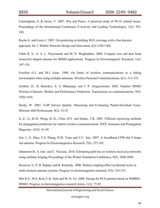 IJESS                                    Volume1Issue3                   ISSN: 2249‐ 9482  

Cunningham, S. & Grout, V. 2007. War and Peace: A practical study of Wi-Fi related issues.
Proceedings of the International Conference E-Activity and Leading Technologies. 1(2): 393-
399.

Roche G. and Gorce J. 2007. On predicting in-building WiFi coverage with a fast discrete
approach, Int. J. Mobile Network Design and Innovation, l(2):1344-1364.

Fakhr R. S., A. A. L. Neyestanak and M. N. Moghaddasi. 2009. Compact size and dual band
semicircle shaped antenna for MIMO applications. Progress In Electromagnetic Research, 1(2):
147-154.

Foschini G.J. and M.J. Gans. 1998. On limits of wireless communications in a fading
environment when using multiple antennas. Wireless Personal Communications, 6(1): 311-335.

Gesbert, D., H. Bolcskei, A. G Dhananjay and J. P. Arogyaswami. 2002. Outdoor MIMO
Wireless Channels: Models and Performance Prediction. Transactions on communications, 5(9):
1926-1934.

Hardy, W. 2003. VoIP Service Quality: Measuring and Evaluating Packet-Switched Voice,
McGraw-Hill Professional, 9(2): 32-35

Ji, Z., Li, B.-H. Wang, H.-X., Chen, H.Y. and Sarkar, T.K. 2001. Efficient raytracing methods
for propagation prediction for indoor wireless communications. IEEE Antennas and Propagation
Magazine. 43(2): 41-49.

Jiao J., G. Zhao, F.S. Zhang, H.W. Yuan and Y.C. Jiao. 2007. A broadband CPW-fed T-shape
slot antenna. Progress In Electromagnetics Research, 7(6): 237-242.

Johansson B., S. Jain and E. Yücesan, 2010. Estimating path loss in wireless local area networks
using ordinary kriging, Proceedings of the Winter Simulation Conference, 9(8): 2888-2896.

Krusevac S., P. B. Rapajic and R. Kennedy. 2006. Mutual coupling effect on thermal noise in
multi-element antenna systems. Progress in electromagnetics research, 5(5): 325-333.

Min K.S., M.S. Kim, C.K. Park and M. D. Vu. 2008. Design for PCS antenna based on WIBRO-
MIMO. Progress in electromagnetics research letters, 1(2): 77-83.
                         International Journal of Engineering and Social Science 

                                             www.gjmr.org                                        

                                                                                              43     
 